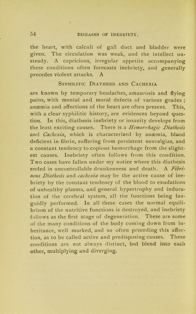 54: the heart, with calculi of gall duct and bladder were given. The circulation was weak, and the intellect un- steady. A capricious, irregular appetite accompanying these conditions often forecasts inebriety, and generally precedes violent attacks. A Syphilitic Diathesis and Cachexia are known by temporary headaches, amaurosis and flying pains, with mental and moral defects of various grades ; anaemia and affections of the heart are often present. This, with a clear syphilitic history, are evidences beyond ques- tion. In this, diathesis inebriety or insanity develops from the least exciting causes. There is a Hemorrhagic Diathesis and Cachexia, which is characterized by anaemia, blood deficient in fibrin, suffering from persistent neuralgias, and a constant tendency to copious hemorrhage from the slight- est causes. Inebriety often follows from this condition. Two cases have fallen under my notice where this diathesis ended in uncontrollable drunkenness and death. A Fibri- iious Diathesis and cachexia may be the active cause of ine- briety by the constant tendency of the blood to exudations of unhealthy plasma, and general hypertrophy and indura- tion of the cerebral system, all the functions being lan- guidly performed. In all these cases the normal equili- brium of the nutritive functions is destroyed, and inebriety follows as the first stage of degeneration. These are some of the many conditions of the body coming down from in- heritance, well marked, and so often preceding this affec- tion, as to be called active and predisposing causes. These conditions are not always distinct, but blend into each other, multiplying and diverging.