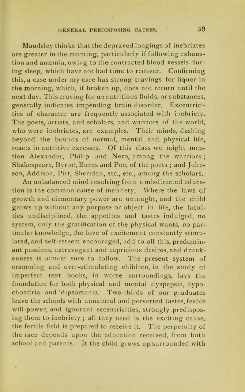 Maudsley thinks that the depraved longings of inebriates are greater in the morning, particularly if following exhaus- tion and anaemia, owing to the contracted blood vessels dur- ing sleep, which have not had time to recover. Confirming this, a case under my care has strong cravings for liquor in the morning, which, if broken up, does not return until the next day. This craving for unnutritious fluids, or substances, generally indicates impending brain disorder. Excentrici- ties of character are frequently associated with inebriety. The poets, artists, and scholars, and warriors of the world, who were inebriates, are examples. Their minds, dashing beyond the bounds of normal, mental and physical life, reacts in nutritive excesses. Of this class we might men- tion Alexander, Philip and Nero, among the warriors ; Shakespeare, Byron, Burns and Poe, of the poets ; and John- son, Addison, Pitt, Sheridan, etc., etc., among the scholars. An unbalanced mind resulting from a misdirected educa- tion is the common cause of inebriety. Where the laws of growth and elementary power are untaught, and the child grows up without any purpose or object in life, the facul- ties undisciplined, the appetites and tastes indulged, no system, only the gratification of the physical wants, no par- ticular knowledge, the love of excitement constantly stimu- lated, and self-esteem encouraged, add to all this, predomin- ant passions, extravagant and capricious desires, and drunk- enness is almost sure to follow. The present system of cramming and over-stimulating children, in the study of imperfect text books, in worse surroundings, lays the foundation for both physical and mental dyspepsia, hypo- chondria and 'dipsomania. Two-thirds of our graduates leave the schools with unnatural and perverted tastes, feeble will-power, and ignorant eccentricities, strongly predispos- ing them to inebriety ; all they need is the exciting cause, the fertile field is prepared to receive it. The perpetuity of the race depends upon the education received, from both school and parents. It the child grows up surrounded with