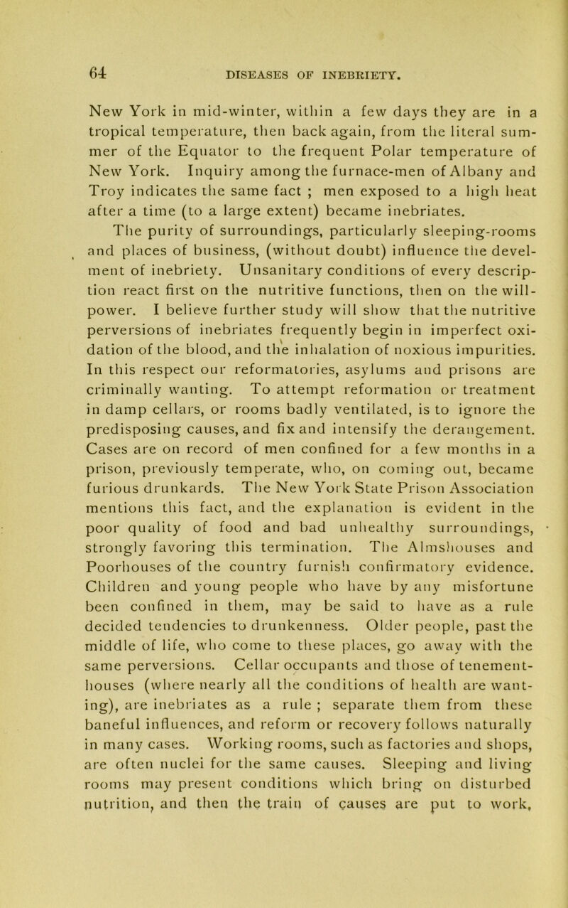 New York in mid-winter, within a few days they are in a tropical temperature, then back again, from the literal sum- mer of the Equator to the frequent Polar temperature of New York. Inquiry among the furnace-men of Albany and Troy indicates the same fact ; men exposed to a high heat after a time (to a large extent) became inebriates. The purity of surroundings, particularly sleeping-rooms and places of business, (without doubt) influence the devel- ment of inebriety. Unsanitary conditions of every descrip- tion react first on the nutritive functions, then on the will- power. I believe further study will show that the nutritive perversions of inebriates frequently begin in imperfect oxi- dation of the blood, and the inhalation of noxious impurities. In this respect our reformatories, asylums and prisons are criminally wanting. To attempt reformation or treatment in damp cellars, or rooms badly ventilated, is to ignore the predisposing causes, and fix and intensify the derangement. Cases are on record of men confined for a few months in a prison, previously temperate, who, on coming out, became furious drunkards. The New York State Prison Association mentions this fact, and the explanation is evident in the poor quality of food and bad unhealthy surroundings, strongly favoring this termination. The Almshouses and Poorhouses of the country furnish confirmatory evidence. Children and young people who have by any misfortune been confined in them, may be said to have as a rule decided tendencies to drunkenness. Older people, past the middle of life, who come to these places, go away with the same perversions. Cellar occupants and those of tenement- houses (where nearly all the conditions of health are want- ing), are inebriates as a rule ; separate them from these baneful influences, and reform or recovery follows naturally in many cases. Working rooms, such as factories and shops, are often nuclei for the same causes. Sleeping and living rooms may present conditions which bring on disturbed nutrition, and then the train of causes are put to work.