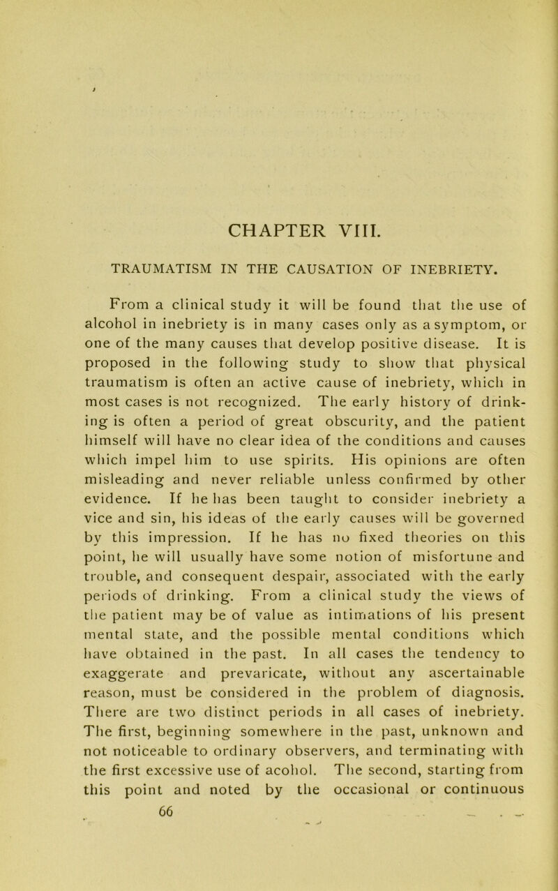 CHAPTER VIII. TRAUMATISM IN THE CAUSATION OF INEBRIETY. From a clinical study it will be found that the use of alcohol in inebriety is in many cases only as a symptom, or one of the many causes that develop positive disease. It is proposed in the following study to show that physical traumatism is often an active cause of inebriety, which in most cases is not recognized. The early history of drink- ing is often a period of great obscurity, and the patient himself will have no clear idea of the conditions and causes which impel him to use spirits. His opinions are often misleading and never reliable unless confirmed by other evidence. If he has been taught to consider inebriety a vice and sin, his ideas of the early causes will be governed by this impression. If he has no fixed theories on this point, he will usually have some notion of misfortune and trouble, and consequent despair, associated with the early periods of drinking. From a clinical study the views of the patient may be of value as intimations of his present mental state, and the possible mental conditions which have obtained in the past. In all cases the tendency to exaggerate and prevaricate, without any ascertainable reason, must be considered in the problem of diagnosis. There are two distinct periods in all cases of inebriety. The first, beginning somewhere in the past, unknown and not noticeable to ordinary observers, and terminating with the first excessive use of acohol. The second, starting from this point and noted by the occasional or continuous