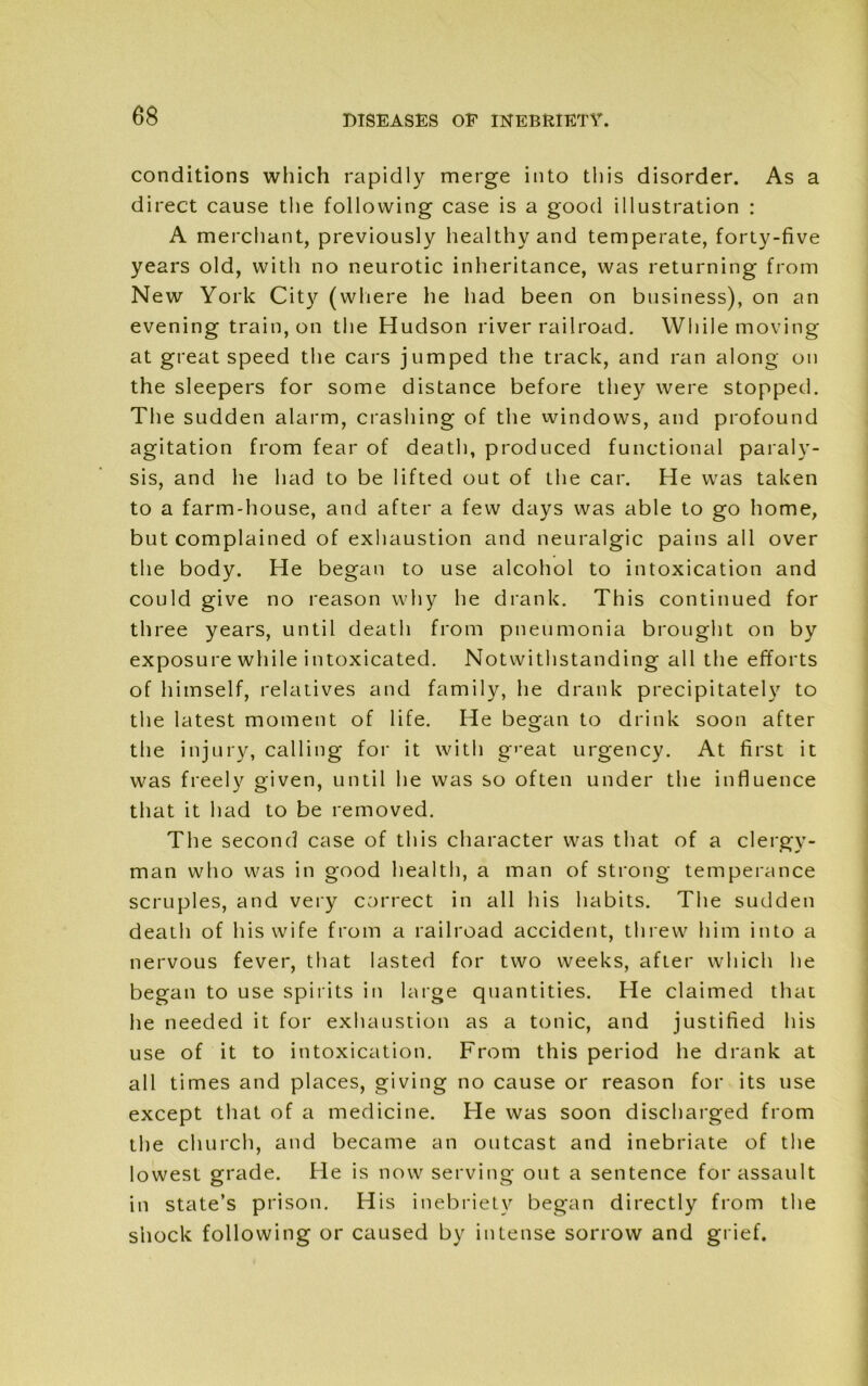 conditions which rapidly merge into this disorder. As a direct cause the following case is a good illustration : A merchant, previously healthy and temperate, forty-five years old, with no neurotic inheritance, was returning from N ew York City (where he had been on business), on an evening train, on the Hudson river railroad. While moving at great speed the cars jumped the track, and ran along on the sleepers for some distance before they were stopped. The sudden alarm, crashing of the windows, and profound agitation from fear of death, produced functional paraly- sis, and he had to be lifted out of the car. He was taken to a farm-house, and after a few days was able to go home, but complained of exhaustion and neuralgic pains all over the body. He began to use alcohol to intoxication and could give no reason why he drank. This continued for three years, until death from pneumonia brought on by exposure while intoxicated. Notwithstanding all the efforts of himself, relatives and family, he drank precipitately to the latest moment of life. He began to drink soon after the injury, calling for it with g'-eat urgency. At first it was freely given, until he was so often under the influence that it had to be removed. The second case of this character was that of a clergy- man who was in good health, a man of strong temperance scruples, and very correct in all his habits. The sudden death of his wife from a railroad accident, threw him into a nervous fever, that lasted for two weeks, after which he began to use spirits in large quantities. He claimed that he needed it for exhaustion as a tonic, and justified his use of it to intoxication. From this period he drank at all times and places, giving no cause or reason for its use except that of a medicine. He was soon discharged from the church, and became an outcast and inebriate of the lowest grade. He is now serving out a sentence for assault in state’s prison. His inebriety began directly from the shock following or caused by intense sorrow and grief.