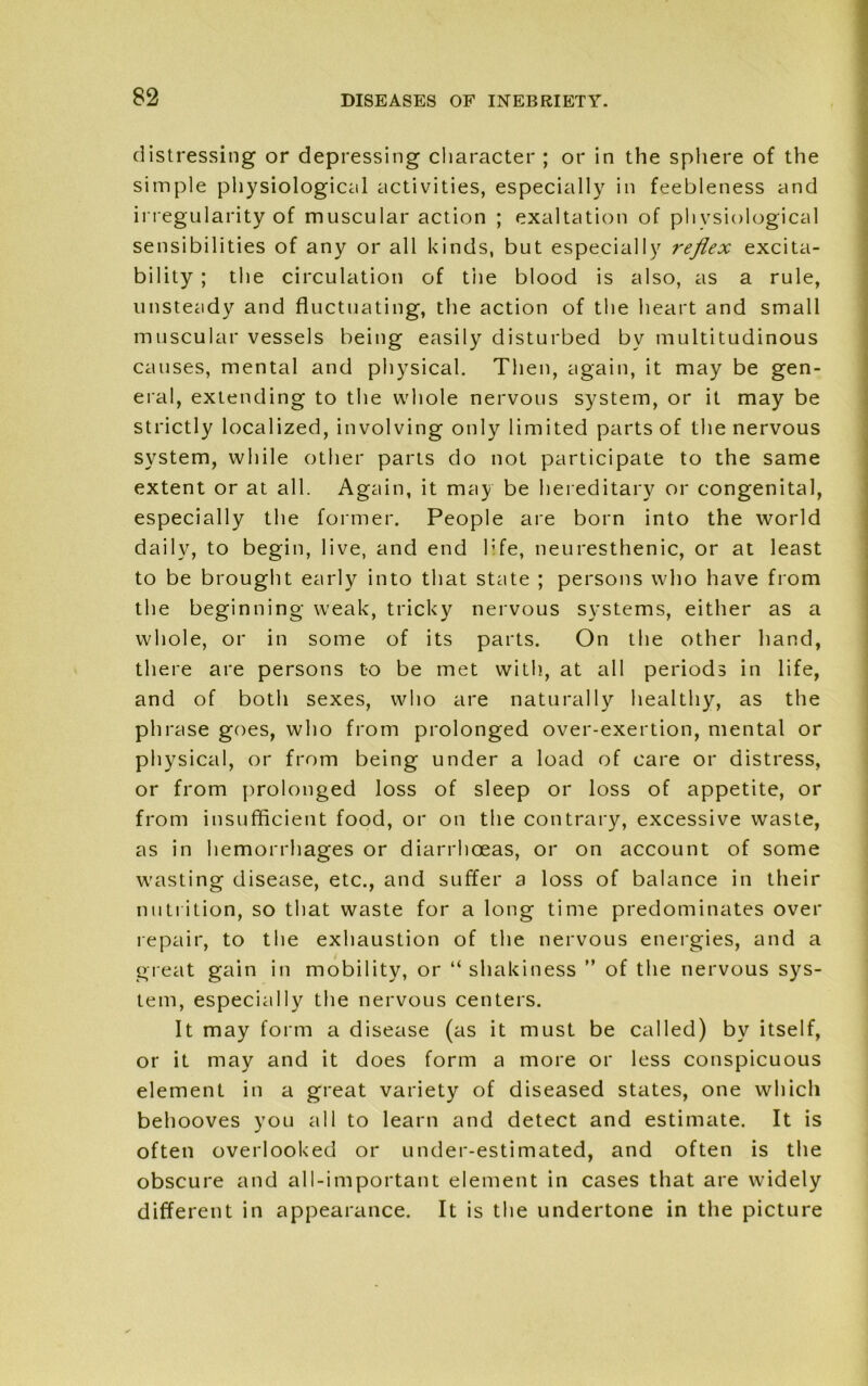 distressing or depressing character ; or in the sphere of the simple physiological activities, especially in feebleness and irregularity of muscular action ; exaltation of physiological sensibilities of any or all kinds, but especially reflex excita- bility ; the circulation of the blood is also, as a rule, unsteady and fluctuating, the action of the heart and small muscular vessels being easily disturbed bv multitudinous causes, mental and physical. Then, again, it may be gen- eral, extending to the whole nervous system, or it may be strictly localized, involving only limited parts of the nervous system, while other parts do not participate to the same extent or at all. Again, it may be hereditary or congenital, especially the former. People are born into the world daily, to begin, live, and end 1;fe, neuresthenic, or at least to be brought early into that state ; persons who have from the beginning weak, tricky nervous systems, either as a whole, or in some of its parts. On the other hand, there are persons to be met with, at all periods in life, and of both sexes, who are naturally healthy, as the phrase goes, who from prolonged over-exertion, mental or physical, or from being under a load of care or distress, or from prolonged loss of sleep or loss of appetite, or from insufficient food, or on the contrary, excessive waste, as in hemorrhages or diarrhoeas, or on account of some wasting disease, etc., and suffer a loss of balance in their nutrition, so that waste for a long time predominates over repair, to the exhaustion of the nervous energies, and a great gain in mobility, or “shakiness ” of the nervous sys- tem, especially the nervous centers. It may form a disease (as it must be called) by itself, or it may and it does form a more or less conspicuous element in a great variety of diseased states, one which behooves you all to learn and detect and estimate. It is often overlooked or under-estimated, and often is the obscure and all-important element in cases that are widely different in appearance. It is the undertone in the picture