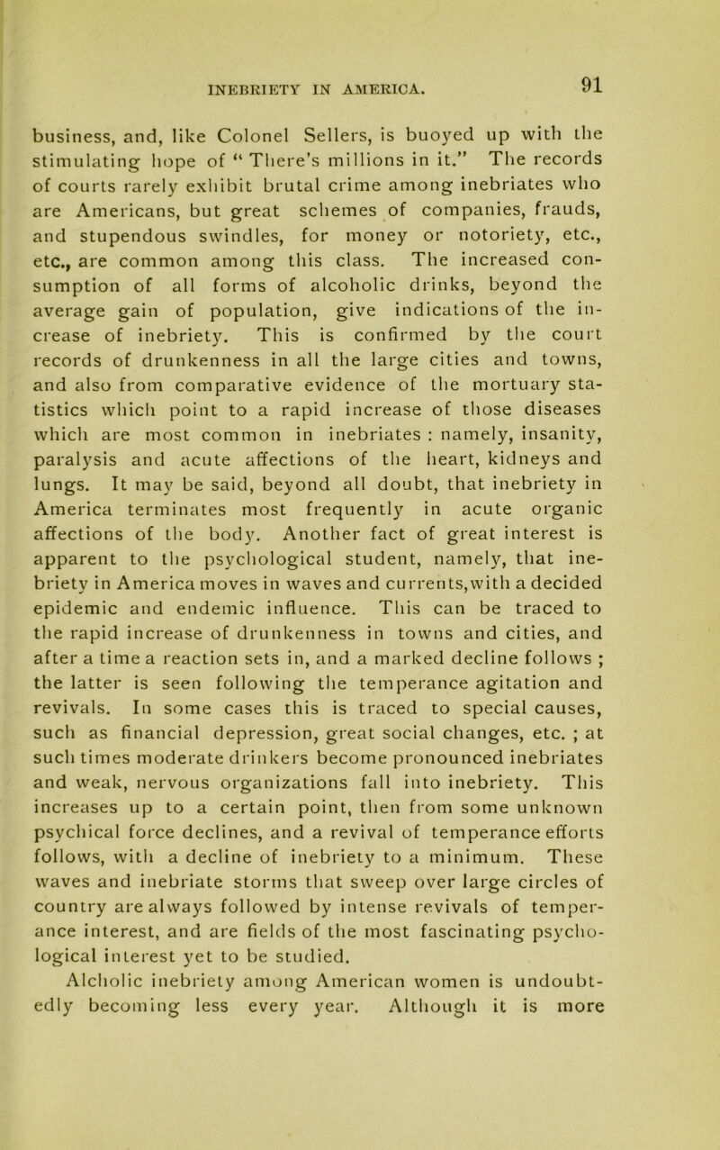 business, and, like Colonel Sellers, is buoyed up with the stimulating hope of “ There’s millions in it.” The records of courts rarely exhibit brutal crime among inebriates who are Americans, but great schemes of companies, frauds, and stupendous swindles, for money or notoriety, etc., etc., are common among this class. The increased con- sumption of all forms of alcoholic drinks, beyond the average gain of population, give indications of the in- crease of inebriety. This is confirmed by the court records of drunkenness in all the large cities and towns, and also from comparative evidence of the mortuary sta- tistics which point to a rapid increase of those diseases which are most common in inebriates : namely, insanity, paralysis and acute affections of the heart, kidneys and lungs. It may be said, beyond all doubt, that inebriety in America terminates most frequently in acute organic affections of the body. Another fact of great interest is apparent to the psychological student, namely, that ine- briety in America moves in waves and currents,with a decided epidemic and endemic influence. This can be traced to the rapid increase of drunkenness in towns and cities, and after a time a reaction sets in, and a marked decline follows ; the latter is seen following the temperance agitation and revivals. In some cases this is traced to special causes, such as financial depression, great social changes, etc. ; at such times moderate drinkers become pronounced inebriates and weak, nervous organizations fall into inebriety. This increases up to a certain point, then from some unknown psychical force declines, and a revival of temperance efforts follows, with a decline of inebriety to a minimum. These waves and inebriate storms that sweep over large circles of country are always followed by intense revivals of temper- ance interest, and are fields of the most fascinating psycho- logical interest yet to be studied. Alcholic inebriety among American women is undoubt- edly becoming less every year. Although it is more