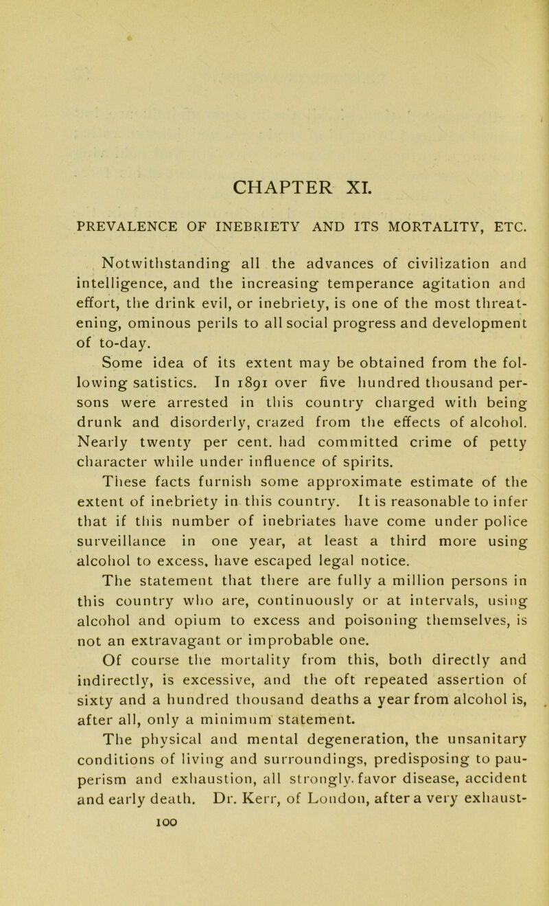 PREVALENCE OF INEBRIETY AND ITS MORTALITY, ETC. Notwithstanding all the advances of civilization and intelligence, and the increasing temperance agitation and effort, the drink evil, or inebriety, is one of the most threat- ening, ominous perils to all social progress and development of to-day. Some idea of its extent may be obtained from the fol- lowing satistics. In 1891 over five hundred thousand per- sons were arrested in this country charged with being drunk and disorderly, crazed from the effects of alcohol. Nearly twenty per cent, had committed crime of petty character while under influence of spirits. These facts furnish some approximate estimate of the extent of inebriety in this country. It is reasonable to infer that if this number of inebriates have come under police surveillance in one year, at least a third more using alcohol to excess, have escaped legal notice. The statement that there are fully a million persons in this country who are, continuously or at intervals, using alcohol and opium to excess and poisoning themselves, is not an extravagant or improbable one. Of course the mortality from this, both directly and indirectly, is excessive, and the oft repeated assertion of sixty and a hundred thousand deaths a year from alcohol is, after all, only a minimum statement. The physical and mental degeneration, the unsanitary conditions of living and surroundings, predisposing to pau- perism and exhaustion, all strongly, favor disease, accident and early death. Dr. Kerr, of London, after a very exhaust-