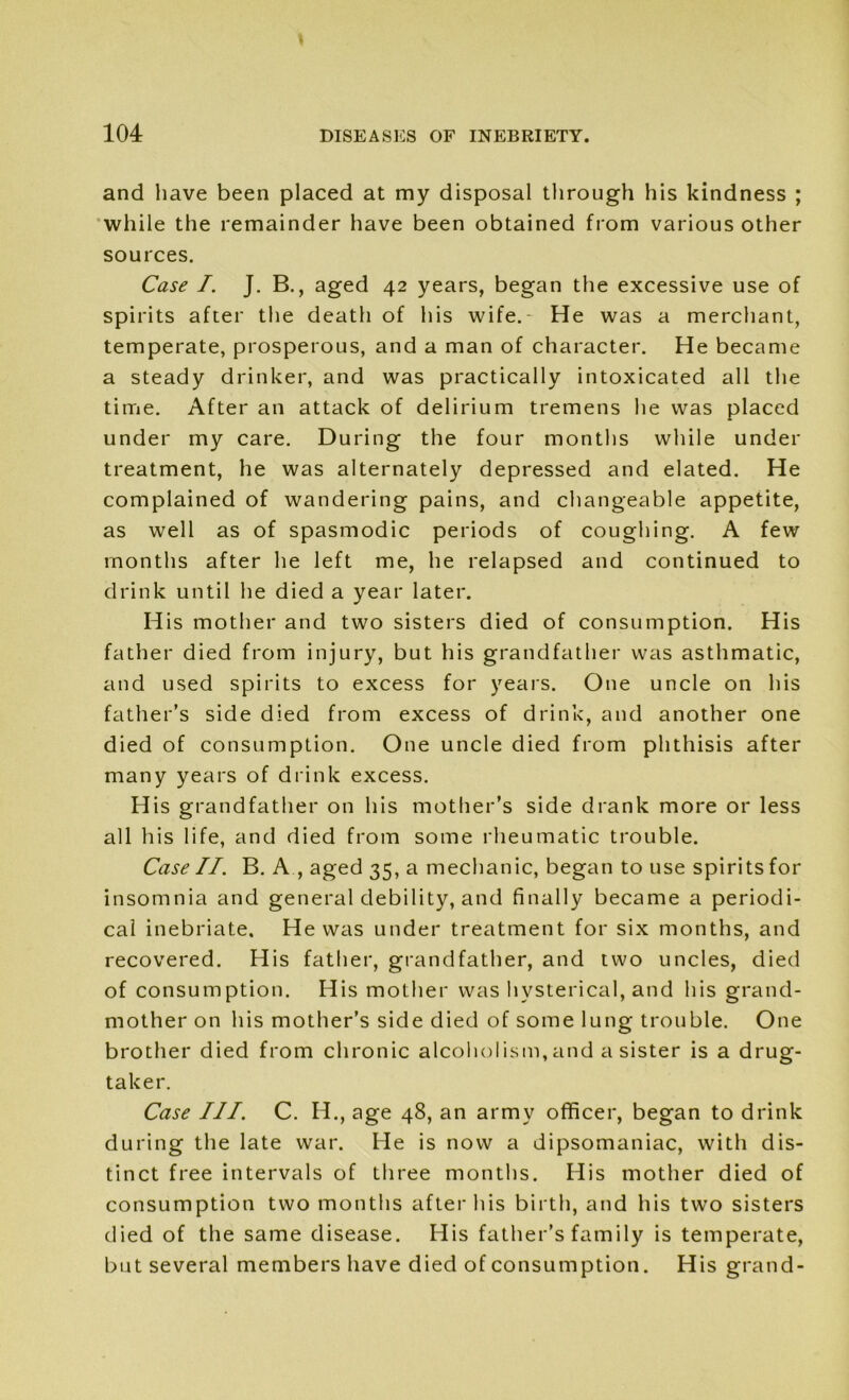 and have been placed at my disposal through his kindness ; while the remainder have been obtained from various other sources. Case /. J. B., aged 42 years, began the excessive use of spirits after the death of his wife.- He was a merchant, temperate, prosperous, and a man of character. He became a steady drinker, and was practically intoxicated all the time. After an attack of delirium tremens he was placed under my care. During the four months while under treatment, he was alternately depressed and elated. He complained of wandering pains, and changeable appetite, as well as of spasmodic periods of coughing. A few months after he left me, he relapsed and continued to drink until he died a year later. His mother and two sisters died of consumption. His father died from injury, but his grandfather was asthmatic, and used spirits to excess for years. One uncle on his father’s side died from excess of drink, and another one died of consumption. One uncle died from phthisis after many years of drink excess. His grandfather on his mother’s side drank more or less all his life, and died from some rheumatic trouble. Case II. B. A , aged 35, a mechanic, began to use spirits for insomnia and general debility, and finally became a periodi- cal inebriate. He was under treatment for six months, and recovered. His father, grandfather, and two uncles, died of consumption. His mother was hysterical, and his grand- mother on his mother’s side died of some lung trouble. One brother died from chronic alcoholism,and a sister is a drug- taker. Case III. C. H., age 48, an army officer, began to drink during the late war. He is now a dipsomaniac, with dis- tinct free intervals of three months. His mother died of consumption two months after his birth, and his two sisters died of the same disease. His father’s family is temperate, but several members have died of consumption. His grand-