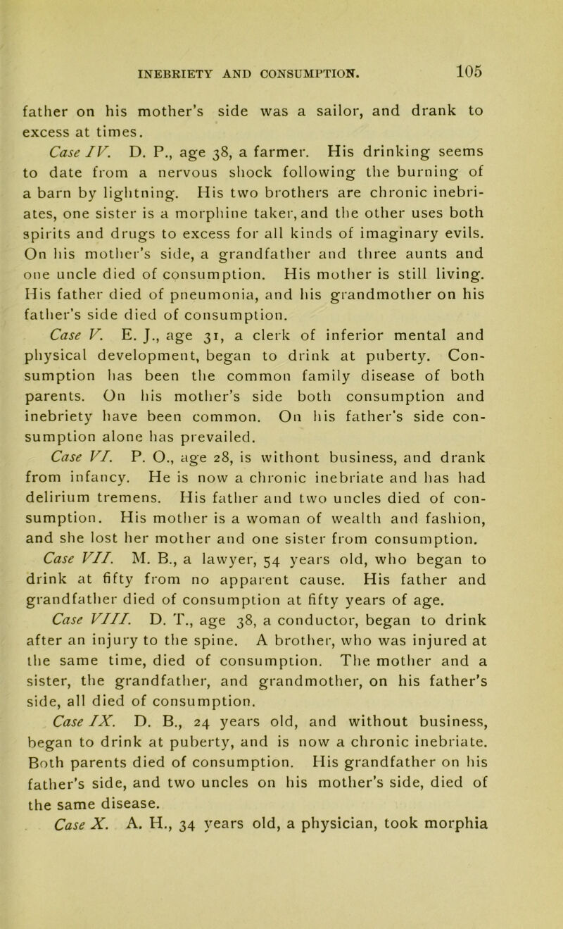 father on his mother’s side was a sailor, and drank to excess at times. Case IV. D. P., age 38, a farmer. His drinking seems to date from a nervous shock following the burning of a barn by lightning. His two brothers are chronic inebri- ates, one sister is a morphine taker, and the other uses both spirits and drugs to excess for all kinds of imaginary evils. On his mother’s side, a grandfather and three aunts and one uncle died of consumption. His mother is still living. His father died of pneumonia, and his grandmother on his father’s side died of consumption. Case V. E. J., age 31, a clerk of inferior mental and physical development, began to drink at puberty. Con- sumption has been the common family disease of both parents. On his mother’s side both consumption and inebriety have been common. On his father’s side con- sumption alone has prevailed. Case VI. P. O., age 28, is withont business, and drank from infancy. He is now a chronic inebriate and has had delirium tremens. His father and two uncles died of con- sumption. His mother is a woman of wealth and fashion, and she lost her mother and one sister from consumption. Case VII. M. B., a lawyer, 54 years old, who began to drink at fifty from no apparent cause. His father and grandfather died of consumption at fifty years of age. Case VIII. D. T., age 38, a conductor, began to drink after an injury to the spine. A brother, who was injured at the same time, died of consumption. The mother and a sister, the grandfather, and grandmother, on his father’s side, all died of consumption. Case IX. D. B., 24 years old, and without business, began to drink at puberty, and is now a chronic inebriate. Both parents died of consumption. His grandfather on his father’s side, and two uncles on his mother’s side, died of the same disease. Case X. A. H., 34 years old, a physician, took morphia