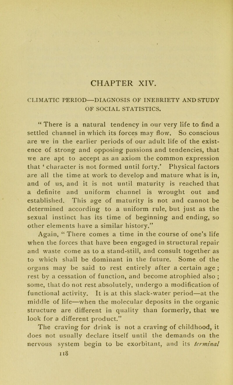 CLIMATIC PERIOD—DIAGNOSIS OF INEBRIETY AND STUDY OF SOCIAL STATISTICS. “ There is a natural tendency in our very life to find a settled channel in which its forces may flow. So conscious are we in the earlier periods of our adult life of the exist- ence of strong and opposing passions and tendencies, that we are apt to accept as an axiom the common expression that ‘ character is not formed until forty.’ Physical factors are all the time at work to develop and mature what is in, and of us, and it is not until maturity is reached that a definite and uniform channel is wrought out and established. This age of maturity is not and cannot be determined according to a uniform rule, but just as the sexual instinct lias its time of beginning and ending, so other elements have a similar history.” Again, “ There comes a time in the course of one’s life when the forces that have been engaged in structural repair and waste come as to a stand-still, and consult together as to which shall be dominant in the future. Some of the organs may be said to rest entirely after a certain age ; rest by a cessation of function, and become atrophied also ; some, that do not rest absolutely, undergo a modification of functional activity. It is at this slack-water period—at the middle of life—when the molecular deposits in the organic structure are different in quality than formerly, that we look for a different product.” The craving for drink is not a craving of childhood, it does not usually declare itself until the demands on the nervous system begin to be exorbitant, and its terminal