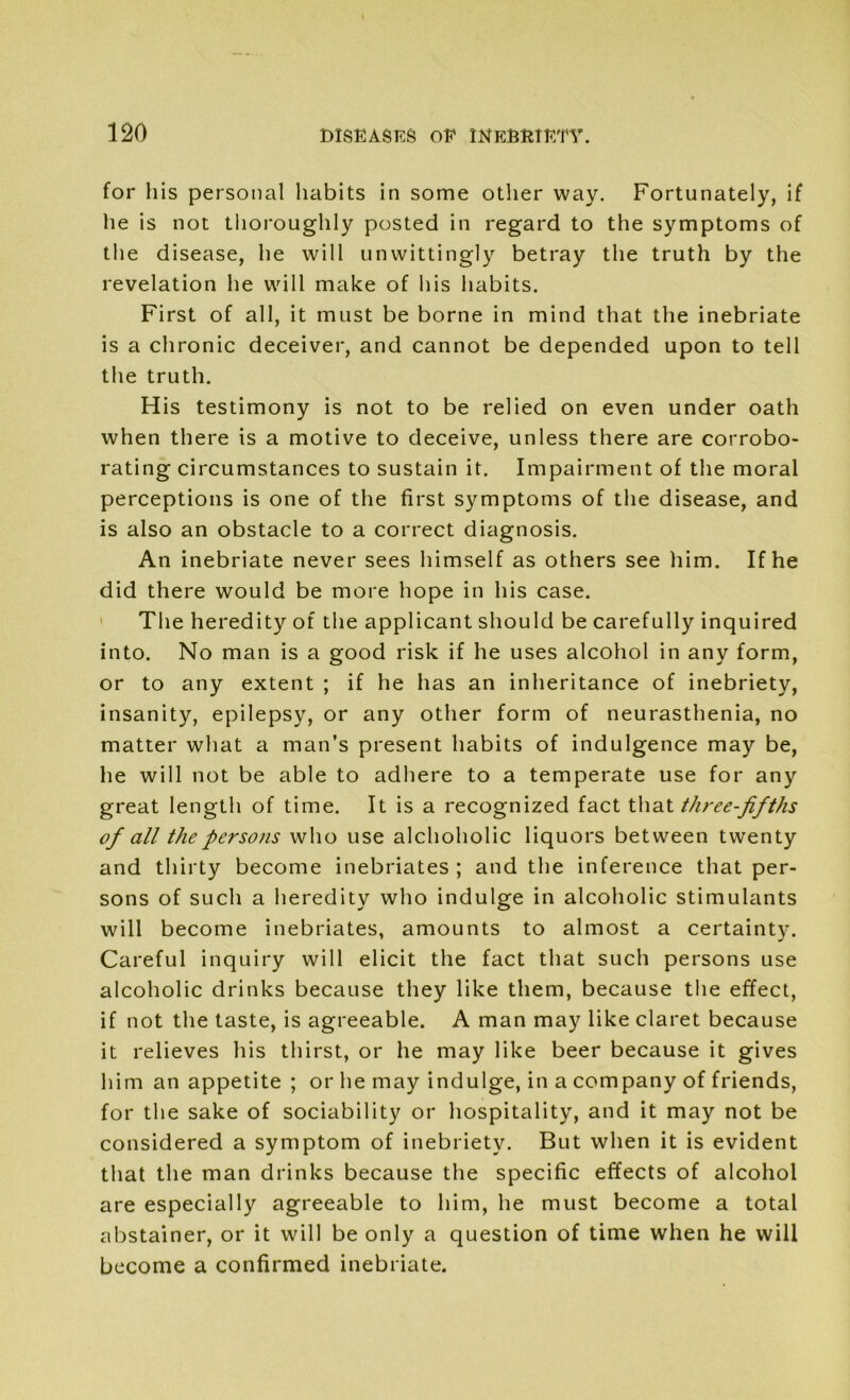 for his personal habits in some other way. Fortunately, if he is not thoroughly posted in regard to the symptoms of the disease, he will unwittingly betray the truth by the revelation he will make of his habits. First of all, it must be borne in mind that the inebriate is a chronic deceiver, and cannot be depended upon to tell the truth. His testimony is not to be relied on even under oath when there is a motive to deceive, unless there are corrobo- rating circumstances to sustain it. Impairment of the moral perceptions is one of the first symptoms of the disease, and is also an obstacle to a correct diagnosis. An inebriate never sees himself as others see him. If he did there would be more hope in his case. The heredity of the applicant should be carefully inquired into. No man is a good risk if he uses alcohol in any form, or to any extent ; if he has an inheritance of inebriety, insanity, epilepsy, or any other form of neurasthenia, no matter what a man’s present habits of indulgence may be, he will not be able to adhere to a temperate use for any great length of time. It is a recognized fact that three-fifths of all the persons who use alchoholic liquors between twenty and thirty become inebriates ; and the inference that per- sons of such a heredity who indulge in alcoholic stimulants will become inebriates, amounts to almost a certainty. Careful inquiry will elicit the fact that such persons use alcoholic drinks because they like them, because the effect, if not the taste, is agreeable. A man may like claret because it relieves his thirst, or he may like beer because it gives him an appetite ; or he may indulge, in a company of friends, for the sake of sociability or hospitality, and it may not be considered a symptom of inebriety. But when it is evident that the man drinks because the specific effects of alcohol are especially agreeable to him, he must become a total abstainer, or it will be only a question of time when he will become a confirmed inebriate.