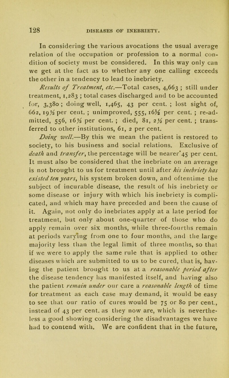 In considering the various avocations the usual average relation of the occupation or profession to a normal con- dition of society must be considered. In this way only can we get at the fact as to whether any one calling exceeds the other in a tendency to lead to inebriety. Results of Treatment, etc.—Total cases, 4,663 ; still under treatment, 1,283 ; total cases discharged and to be accounted for, 3>38o ; doing well, 1,465, 43 per cent. ; lost sight of, 662, 19^ per cent. ; unimproved, 555, 1634 per cent. ; read- mitted, 556, 16 per cent. ; died, 81, 2]/2 per cent. ; trans- ferred to other institutions, 61, 2 per cent. Doing well.—By this we mean the patient is restored to society, to his business and social relations. Exclusive of death and transfer, the percentage will be nearer*45 per cent. It must also be considered that the inebriate on an average is not brought to us for treatment until after his inebriety has existed ten years, his system broken down, and oftentime the subject of incurable disease, the result of his inebriety or some disease or injury with which his inebriety is compli- cated, and which may have preceded and been the cause of it. Again, not only do inebriates apply at a late period for treatment, but only about one-quarter of those who do apply remain over six months, while three-fourths remain at periods varying from one to four months, and the large majority less than the legal limit of three months, so that if we were to apply the same rule that is applied to other diseases which are submitted to us to be cured, that is, hav- ing the patient brought to us at a reasonable period after the disease tendency has manifested itself, and having also the patient remain under our care a reasonable length of time for treatment as each case may demand, it would be easy to see that our ratio of cures would be 75 or 80 per cent., instead of 43 per cent, as they now are, which is neverthe- less a good showing considering the disadvantages we have had to contend with, VVe are confident that in the future,