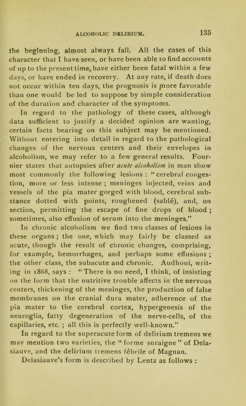 the beginning, almost always fall. All the cases of this character that I have seen, or have been able to find accounts of up to the present time, have either been fatal within a few days, or have ended in recovery. At any rate, if death does not occur within ten days, the prognosis is pore favorable than one would be led to suppose by simple consideration of the duration and character of the symptoms. In regard to the pathology of these cases, although data sufficient to justify a decided opinion are wanting, certain facts bearing on this subject may be mentioned. Without entering into detail in regard to the pathological changes of the nervous centers and their envelopes in alcoholism, we may refer to a few general results. Four- nier states that autopsies after acute alcoholism in man show most commonly the following lesions: “ cerebral conges- tion, more or less intense ; meninges injected, veins and vessels of the pia mater gorged with blood, cerebral sub- stance dotted with points, roughened (sable), and, on section, permitting the escape of fine drops of blood ; sometimes, also effusion of serum into the meninges.” In chronic alcoholism we find two classes of lesions in these organs ; the one, which may fairly be classed as acute, though the result of chronic changes, comprising, for example, hemorrhages, and perhaps some effusions ; the other class, the subacute and chronic. Audhoui, writ- ing in 1868, says : “There is no need, I think, of insisting on the form that the nutritive trouble affects in the nervous centers, thickening of the meninges, the production of false membranes on the cranial dura mater, adherence of the pia mater to the cerebral cortex, hypergenesis of the neuroglia, fatty degeneration of the nerve-cells, of the capillaries, etc. ; all this is perfectly well-known.” In regard to the superacute form of delirium tremens we may mention two varieties, the “ forme suraigne ” of Dela- siauve, and the delirium tremens febrile of Magnan. Delasiauve’s form is described by Lentz as follows :