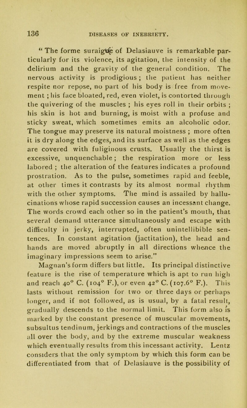 “ The forme suraigdje of Delasiauve is remarkable par- ticularly for its violence, its agitation, the intensity of the delirium and tlie gravity of the general condition. The nervous activity is prodigious ; the patient has neither respite nor repose, no part of his body is free from move- ment ; his face bloated, red, even violet, is contorted through the quivering of the muscles ; his eyes roll in their orbits ; his skin is hot and burning, is moist with a profuse and sticky sweat, which sometimes emits an alcoholic odor. The tongue may preserve its natural moistness ; more often it is dry along the edges, and its surface as well as the edges are covered with fuliginous crusts. Usually the thirst is excessive, unquenchable ; the respiration more or less labored ; the alteration of the features indicates a profound prostration. As to the pulse, sometimes rapid and feeble, at other times it contrasts by its almost normal rhythm with the other symptoms. The mind is assailed by hallu- cinations whose rapid succession causes an incessant change. The words crowd each other so in the patient’s mouth, that several demand utterance simultaneously and escape with difficulty in jerky, interrupted, often unintellibible sen- tences. In constant agitation (jactitation), the head and hands are moved abruptly in all directions whence the imaginary impressions seem to arise.” Magtuin’s form differs but little. Its principal distinctive feature is the rise of temperature which is apt to run high and reach 40° C. (104° F.), or even 420 C. (107.6° F.). This lasts without remission for two or three days or perhaps longer, and if not followed, as is usual, bv a fatal result, gradually descends to the normal limit. This form also is marked by the constant presence of muscular movements, subsultus tendinum, jerkings and contractions of the muscles all over the body, and by the extreme muscular weakness which eventually results from this incessant activity. Lentz considers that the only symptom by which this form can be differentiated from that of Delasiauve is the possibility of