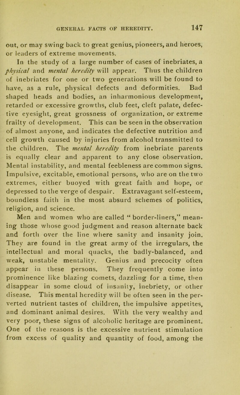 out, or may swing back to great genius, pioneers, and heroes, or leaders of extreme movements. In the study of a large number of cases of inebriates, a physical and mental heredity will appear. Thus the children of inebriates for one or two generations will be found to have, as a rule, physical defects and deformities. Bad shaped heads and bodies, an inharmonious development, retarded or excessive growths, club feet, cleft palate, defec- tive eyesight, great grossness of organization, or extreme frailty of development. This can be seen in the observation of almost anyone, and indicates the defective nutrition and cell growth caused by injuries from alcohol transmitted to the children. The mental heredity from inebriate parents is equally clear and apparent to any close observation. Mental instability, and mental feebleness are common signs. Impulsive, excitable, emotional persons, who are on the two extremes, either buoyed with great faith and hope, or depressed to the verge of despair. Extravagant self-esteem, boundless faith in the most absurd schemes of politics, religion, and science. Men and women who are called “ border-liners, mean- ing those whose good judgment and reason alternate back and forth over the line where sanity and insanity join. They are found in the great army of the irregulars, the intellectual and moral quacks, the badly-balanced, and weak, unstable mentality. Genius and precocity often appear in these persons. They frequently come into prominence like blazing comets, dazzling for a time, then disappear in some cloud of insanity, inebriety, or other disease. This mental heredity will be often seen in the per- verted nutrient tastes of children, the impulsive appetites, and dominant animal desires. With the very wealthy and very poor, these signs of alcoholic heritage are prominent. One of the reasons is the excessive nutrient stimulation from excess of quality and quantity of food, among the