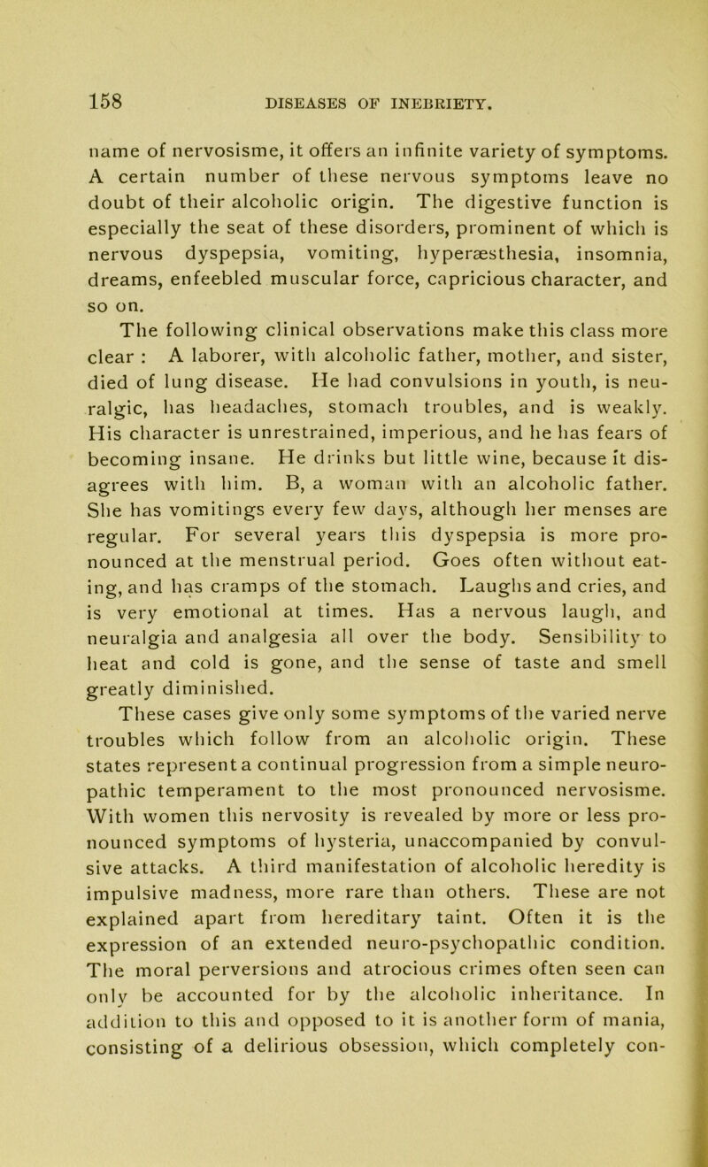 name of nervosisme, it offers an infinite variety of symptoms. A certain number of these nervous symptoms leave no doubt of their alcoholic origin. The digestive function is especially the seat of these disorders, prominent of which is nervous dyspepsia, vomiting, hyperaesthesia, insomnia, dreams, enfeebled muscular force, capricious character, and so on. The following clinical observations make this class more clear : A laborer, with alcoholic father, mother, and sister, died of lung disease. He had convulsions in youth, is neu- ralgic, has headaches, stomach troubles, and is weakly. His character is unrestrained, imperious, and he has fears of becoming insane. He drinks but little wine, because it dis- agrees with him. B, a woman with an alcoholic father. She has vomitings every few days, although her menses are regular. For several years this dyspepsia is more pro- nounced at the menstrual period. Goes often without eat- ing, and has cramps of the stomach. Laughs and cries, and is very emotional at times. Has a nervous laugh, and neuralgia and analgesia all over the body. Sensibility to heat and cold is gone, and the sense of taste and smell greatly diminished. These cases give only some symptoms of the varied nerve troubles which follow from an alcoholic origin. These states represent a continual progression from a simple neuro- pathic temperament to the most pronounced nervosisme. With women this nervosity is revealed by more or less pro- nounced symptoms of hysteria, unaccompanied by convul- sive attacks. A third manifestation of alcoholic heredity is impulsive madness, more rare than others. These are not explained apart from hereditary taint. Often it is the expression of an extended neuro-psychopathic condition. The moral perversions and atrocious crimes often seen can only be accounted for by the alcoholic inheritance. In addition to this and opposed to it is another form of mania, consisting of a delirious obsession, which completely con-