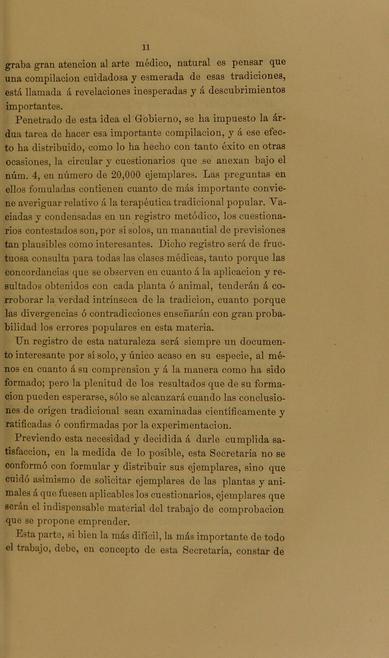 graba gran atención al arte médico, natural es pensar que una compilación cuidadosa y esmerada de esas tradiciones, está llamada á revelaciones inesperadas y á descubrimientos importantes. Penetrado de esta idea el Gobierno, se ha impuesto la ár- dua tarea de hacer esa importante compilación, y á ese efec- to ha distribuido,’ como lo ha hecho con tanto éxito en otras ocasiones, la circular y cuestionarios que .se anexan bajo el núm. 4, en número de 20,000 ejemplares. Las preguntas en ellos fomuladas contienen cuanto de más importante convie- ne averiguar relativo á la terapéutica tradicional popular. Va- ciadas y condensadas en un registro metódico, los cuestiona- rios contestados son, por sí solos, un manantial de previsiones tan plausibles como interesantes. Dicho registro será de fruc- tuosa consulta para todas las clases médicas, tanto porque las concordancias que se observen en cuanto á la aplicación y re- sultados obtenidos con cada planta ó animal, tenderán á co- rroborar la verdad intrínseca de la tradición, cuanto porque las divergencias ó contradicciones enseñarán con gran proba- bilidad los errores populares en esta materia. Un registro de esta naturaleza será siempre un documen- to interesante por sí solo, y único acaso en su especie, al mé- nos en cuanto á su comprensión y á la manera como ha sido formado; pero la plenitud de los resultados que de su forma- ción pueden esperarse, sólo se alcanzará cuando las conclusio- nes de origen tradicional sean examinadas científicamente y ratificadas ó confirmadas por la experimentación. Previendo esta necesidad y decidida á darle cumplida sa- tisfacción, en la medida de lo posible, esta Secretaría no se conformó con formular y distribuir sus ejemplares, sino que cuidó asimismo de solicitar ejemplares de las plantas y ani- males a que fuesen aplicables los cuestionarios, ejemplares que serán el indispensable material del trabajo de comprobación que se propone emprender. Esta parte, si bien la más difícil, la más importante de todo el trabajo, debe, en concepto de esta Secretaría, constar de