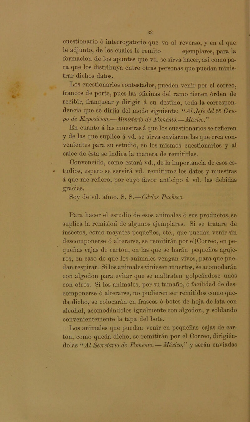 cuestionario ó interrogatorio que va al reverso, y en el que le adjunto, de los cuales le remito ejemplares, para la formación de los apuntes que vd. se sirva hacer, así como pa- ra que los distribuya entre otras personas que puedan minis- trar dichos datos. Los cuestionarios contestados, pueden venir por el correo, trancos de porte, pues las oficinas del ramo tienen orden de recibir, franquear y dirigir á su destino, toda la correspon- dencia que se dirija del modo siguiente: “Al Jefe del 5? Gru- po de Exposición.—Ministerio de Fomento.—México.” En cuanto á las muestras á que los cuestionarios se refieren y de las que suplico á vd. se sirva enviarme las que crea con- venientes para su estudio, en los mismos cuestionarios y al calce de ésta se indica la manera de remitirlas. Convencido, como estará vd., de la importancia de esos es- - tudios, espero se servirá vd. remitirme los datos y muestras á que me refiero, por cuyo favor anticipo á vd. las debidas gracias. Soy de vd. afmo. S. S.— Carlos Pacheco. Para hacer el estudio de esos animales ó sus productos, se suplica la remisión de algunos ejemplares. Si se tratare de insectos, como mayates pequeños, etc., que puedan venir sin descomponerse ó alterarse, se remitirán por el| Correo, en pe- queñas cajas de cartón, en las que se harán pequeños aguje- ros, en caso de que los animales vengan vivos, para que pue- dan respirar. Si los animales viniesen muertos, se acomodarán con algodón para evitar que se maltraten golpeándose unos con otros. Si los animales, por su tamaño, ó facilidad de des- componerse ó alterarse, no pudieren ser remitidos como que- da dicho, se colocarán en frascos ó botes de hoja de lata con alcohol, acomodándolos igualmente con algodón, y soldando convenientemente la tapa del bote. Los animales que puedan venir en pequeñas cajas de car- tón, como queda dicho, se remitirán por el Correo, dirigién- dolas “Al Secretario de Fomento. — México,” y serán enviadas