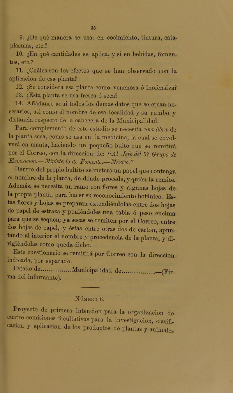 9. ¿De qué manera se usa: en cocimiento, tintura, cata- plasmas, etc.? 10. ¿En qué cantidades se aplica, y si en bebidas, fomen- tos, etc.? 11. ¿Cuáles son los efectos que se lian observado con la aplicación de esa planta? 12. ¿Se considera esa planta como venenosa ó inofensiva? 13. ¿Esta planta se usa fresca ó seca? 14. Añádanse aquí todos los demas datos que se crean ne- cesarios, así como el nombre de esa localidad y su rumbo y distancia respecto de la cabecera de la Municipalidad. Para complemento de este estudio se necesita una libra de la planta seca, como se usa en la medicina, la cual se envol- verá en manta, haciendo un pequeño bulto que se remitirá por el Correo, con la dirección de: “Al Jefe del 5? Grupo de Exposición.—Ministerio de Fomento.—México Dentro del propio bultito se meterá un papel que contenga el nombre de la planta, de dónde procede, y quién la remite. Además, se necesita un ramo con flores y algunas hojas de la propia planta, para hacer su reconocimiento botánico. Es- tas flores y hojas se preparan extendiéndolas entre dos hojas de papel de estraza y poniéndoles una tabla ó peso encima para que se sequen; ya secas se remiten por el Correo, entre dos hojas de papel, y éstas entre otras dos de cartón, apun- tando al interior el nombre y procedencia de la planta, y di- rigiéndolas como queda dicho. Este cuestionario se remitirá por Correo con la dirección indicada, por separado. Estado de Municipalidad de (Fir- ma del informante). Número 6. Proyecto de primera intención para la organización de cuatro comisiones facultativas para la investigación, clasifi- cación y aplicación de los productos de plantas y animales