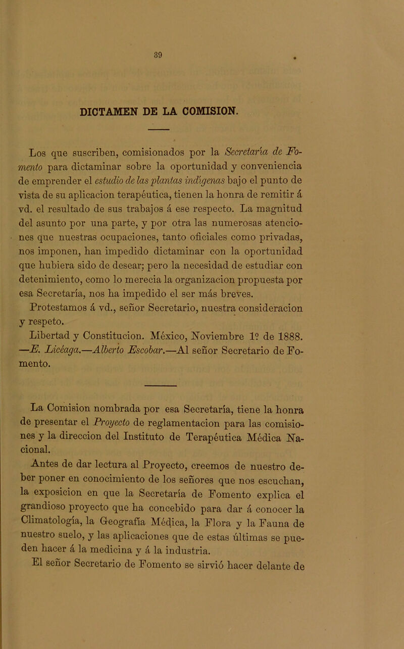 DICTAMEN DE LA COMISION. Los que suscriben, comisionados por la Secretaria de Fo- mento para dictaminar sobre la oportunidad y conveniencia de emprender el estudio de las plantas indígenas bajo el punto de vista de su aplicación terapéutica, tienen la honra de remitir á vd. el resultado de sus trabajos á ese respecto. La magnitud del asunto por una parte, y por otra las numerosas atencio- nes que nuestras ocupaciones, tanto oficiales como privadas, nos imponen, han impedido dictaminar con la oportunidad que hubiera sido de desear; pero la necesidad de estudiar con detenimiento, como lo merecia la organización propuesta por esa Secretaría, nos ha impedido el ser más breves. Protestamos á vd., señor Secretario, nuestra consideración y respeto. Libertad y Constitución. México, Noviembre 1? de 1888. —E. Licéaga.—Alberto Escobar.—Al señor Secretario de Fo- mento. La Comisión nombrada por esa Secretaria, tiene la honra de presentar el Proyecto de reglamentación para las comisio- nes y la dirección del Instituto de Terapéutica Médica Na- cional. Antes de dar lectura al Proyecto, creemos de nuestro de- ber poner en conocimiento de los señores que nos escuchan, la exposición en que la Secretaría de Fomento explica el grandioso proyecto que ha concebido para dar á conocer la Climatología, la Geografía Médica, la Flora y la Fauna de nuestro suelo, y las aplicaciones que de estas últimas se pue- den hacer á la medicina y á la industria. El señor Secretario de Fomento se sirvió hacer delante de