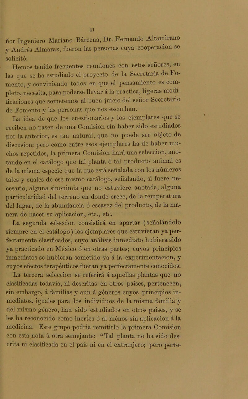 ñor Ingeniero Mariano Bárcena, Dr. Fernando Altamirano y Andrés Almaraz, fueron las personas cuya cooperación se solicitó. Hemos tenido frecuentes reuniones con estos señores, en las que se lia estudiado el proyecto de la Secretaria de Fo- mento, y conviniendo todos en que el pensamiento es com- pleto, necesita, para poderse llevar a la práctica, ligeras modi- ficaciones que sometemos al buen juicio del señor Secretario de Fomento y las personas que nos escuchan. La idea de que los cuestionarios y los ejemplares que se reciben no pasen de una Comisión sin liaber sido estudiados por la anterior, es tan natural, que no puede ser objeto de discusión; pero como entre esos ejemplares ha de haber mu- chos repetidos, la primera Comisión hará una selección, ano- tando en el catálogo que tal planta ó tal producto animal es de la misma especie que la que está señalada con los números tales y cuales de ese mismo catálogo, señalando, si fuere ne- cesario, alguna sinonimia que no estuviere anotada, alguna particularidad del terreno en donde crece, de la temperatura del lugar, de la abundancia ó escasez del producto, de la ma- nera de hacer su aplicación, etc., etc. La segunda selección consistirá en apartar (señalándolo siempre en el catálogo) los ejemplares que estuvieran ya per- fectamente clasificados, cuyo análisis inmediato hubiera sido ya practicado en México ó en otras partes; cuyos principios inmediatos se hubieran sometido ya á la experimentación, y cuyos efectos terapéuticos fueran ya perfectamente conocidos. La tercera selección se referirá á aquellas plantas que no clasificadas todavía, ni descritas en otros países, pertenecen, sin embargo, á familias y aun á géneros cuyos principios in- mediatos, iguales para los individuos de la misma familia y del mismo género, han sido estudiados en otros países, y se les ha reconocido como inertes ó al ménos sin aplicación á la medicina. Este grupo podria remitirlo la primera Comisión con esta nota ú otra semejante: “Tal planta no ha sido des- crita ni clasificada en el país ni en el extranjero; pero perte-