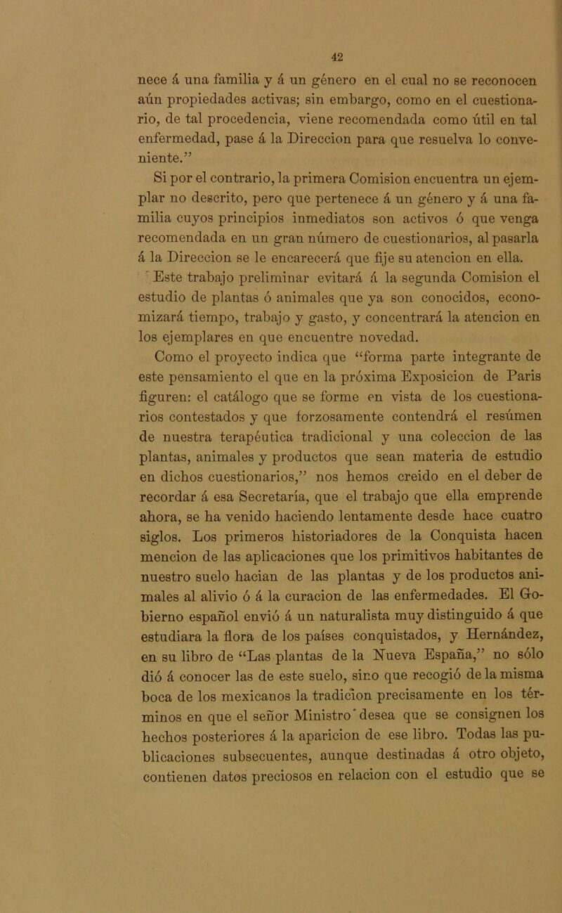 nece á una familia y á un género en el cual no se reconocen aún propiedades activas; sin embargo, como en el cuestiona- rio, de tal procedencia, viene recomendada como útil en tal enfermedad, pase á la Dirección para que resuelva lo conve- niente.” Si por el contrario, la primera Comisión encuentra un ejem- plar no descrito, pero que pertenece á un género y á una fa- milia cuyos principios inmediatos son activos ó que venga recomendada en un gran número de cuestionarios, al pasarla á la Dirección se le encarecerá que fije su atención en ella. Este trabajo preliminar evitará á la segunda Comisión el estudio de plantas ó animales que ya son conocidos, econo- mizará tiempo, trabajo y gasto, y concentrará la atención en los ejemplares en que encuentre novedad. Como el proyecto indica que “forma parte integrante de este pensamiento el que en la próxima Exposición de Paris figuren: el catálogo que se forme en vista de los cuestiona- rios contestados y que forzosamente contendrá el resúmen de nuestra terapéutica tradicional y una colección de las plantas, animales y productos que sean materia de estudio en dichos cuestionarios,” nos hemos creido en el deber de recordar á esa Secretaría, que el trabajo que ella emprende ahora, se ha venido haciendo lentamente desde hace cuatro siglos. Los primeros historiadores de la Conquista hacen mención de las aplicaciones que los primitivos habitantes de nuestro suelo hacian de las plantas y de los productos ani- males al alivio ó á la curación de las enfermedades. El Go- bierno español envió á un naturalista muy distinguido á que estudiara la flora de los países conquistados, y Hernández, en su libro de “Las plantas de la Hueva España,” no solo dió á conocer las de este suelo, sino que recogió de la misma boca de los mexicanos la tradición precisamente en los tér- minos en que el señor Ministro'desea que se consignen los hechos posteriores á la apai’icion de ese libro. Todas las pu- blicaciones subsecuentes, aunque destinadas á otro objeto, contienen datos preciosos en relación con el estudio que se