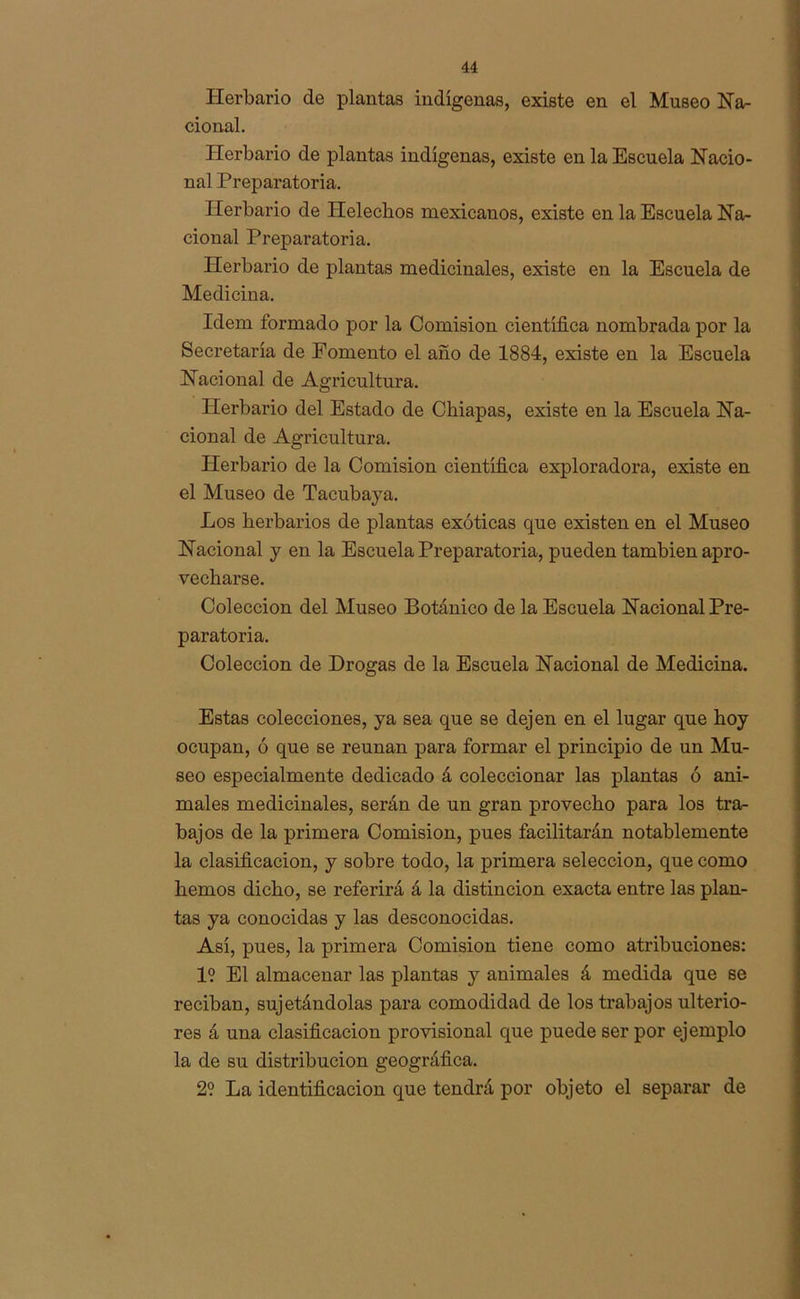 Herbario de plantas indígenas, existe en el Museo Na- cional. Herbario de plantas indígenas, existe en la Escuela Nacio- nal Preparatoria. Herbario de Heléchos mexicanos, existe en la Escuela Na- cional Preparatoria. Herbario de plantas medicinales, existe en la Escuela de Medicina. Idem formado por la Comisión científica nombrada por la Secretaría de Fomento el año de 1884, existe en la Escuela Nacional de Agricultura. Herbario del Estado de Chiapas, existe en la Escuela Na- cional de Agricultura. Herbario de la Comisión científica exploradora, existe en el Museo de Tacubaya. Los herbarios de plantas exóticas que existen en el Museo Nacional y en la Escuela Preparatoria, pueden también apro- vecharse. Colección del Museo Botánico de la Escuela Nacional Pre- paratoria. Colección de Drogas de la Escuela Nacional de Medicina. Estas colecciones, ya sea que se dejen en el lugar que hoy ocupan, ó que se reúnan para formar el principio de un Mu- seo especialmente dedicado á coleccionar las plantas ó ani- males medicinales, serán de un gran provecho para los tra- bajos de la primera Comisión, pues facilitarán notablemente la clasificación, y sobre todo, la primera selección, que como hemos dicho, se referirá á la distinción exacta entre las plan- tas ya conocidas y las desconocidas. Así, pues, la primera Comisión tiene como atribuciones: 1? El almacenar las plantas y animales á medida que se reciban, sujetándolas para comodidad de los trabajos ulterio- res á una clasificación provisional que puede ser por ejemplo la de su distribución geográfica. 2? La identificación que tendrá por objeto el separar de