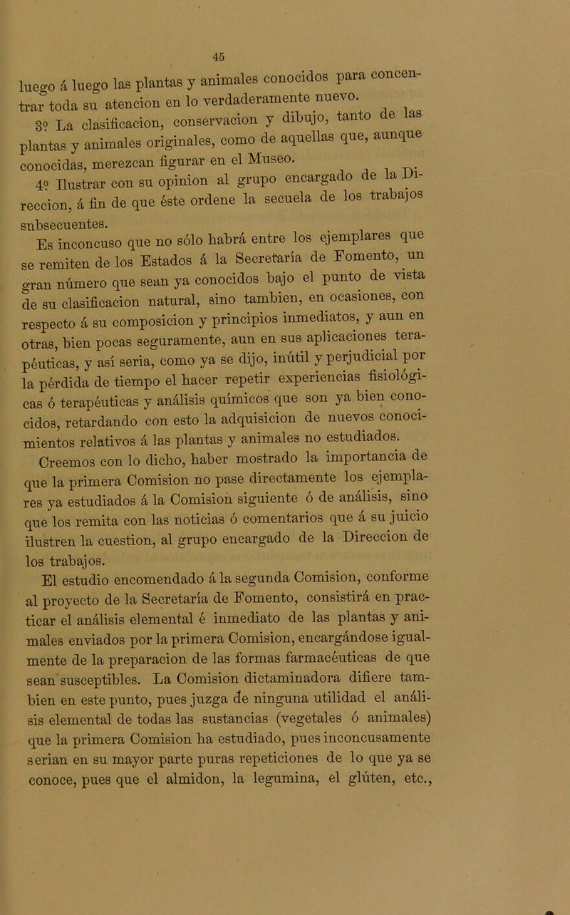 lueo-o á luego las plantas y animales conocidos para concen- trar toda su atención en lo verdaderamente nuevo. 8? La clasificación, conservación y dibujo, tan o e plantas y animales originales, como de aquellas que, aunque conocidas, merezcan figurar en el Museo. 4? Ilustrar con su opinión al grupo encargado de la di- rección, á fin de que éste ordene la secuela de los trabajos subsecuentes. Es inconcuso que no sólo habrá entre los ejemplares que se remiten de los Estados á la Secretaría de Eomento, un gran número que sean ya conocidos bajo el punto de vista de su clasificación natural, sino también, en ocasiones, con respecto á su composición y principios inmediatos, y aun en otras, bien pocas seguramente, aun en sus aplicaciones tera- péuticas, y así seria, como ya se dijo, inútil y perjudicial por la pérdida de tiempo el hacer repetir experiencias fisiológi- cas ó terapéuticas y análisis químicos que son ya bien cono- cidos, retardando con esto la adquisición de nuevos conoci- mientos relativos á las plantas y animales no estudiados. Creemos con lo dicho, haber mostrado la importancia de que la primera Comisión no pase directamente los ejempla- res ya estudiados á la Comisión siguiente ó de análisis, sino que los remita con las noticias ó comentarios que á su juicio ilustren la cuestión, al grupo encargado de la Dirección de los trabajos. El estudio encomendado á la segunda Comisión, conforme al proyecto de la Secretaría de Fomento, consistirá en prac- ticar el análisis elemental é inmediato de las plantas y ani- males enviados por la primera Comisión, encargándose igual- mente de la preparación de las formas farmacéuticas de que sean susceptibles. La Comisión dictaminadora difiere tam- bién en este punto, pues juzga de ninguna utilidad el análi- sis elemental de todas las sustancias (vegetales ó animales) que la primera Comisión ha estudiado, pues inconcusamente serian en su mayor parte puras repeticiones de lo que ya se conoce, pues que el almidón, la legumina, el glúten, etc.,
