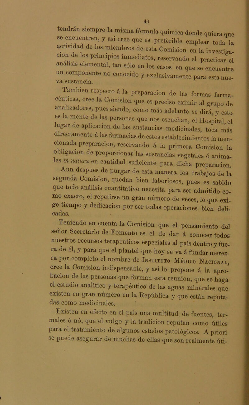 tendrán siempre la misma fórmula química donde quiera que se encuentren, y asi cree que es preferible emplear toda la actividad de los miembros de esta Comisión en la investiga- don e os principios inmediatos, reservando el practicar el análisis elemental, tan sólo en los casos en que se encuentre un componente no conocido y exclusivamente para estanue- va sustancia. ,Tambien respecto á la preparación de las formas farma- céuticas cree la Comisión que es preciso eximir al grupo de analizadores, pues siendo, como más adelante se dirá, y esto es la mente de las personas que nos escuchan, el Hospital, el lugar de aplicación de las sustancias medicinales, toca más directamente á las farmacias de estos establecimientos la men- cionada preparación, reservando á la primera Comisión la ob ígaeion de proporcionar las sustancias vegetales ó anima- les m natura en cantidad suficiente para dicha preparación. Aun después de purgar de esta manera los trabajos de la- segunda Comisión, quedan bien laboriosos, pues es sabido que todo análisis cuantitativo necesita para ser admitido co- mo exacto, el repetirse un gran número de veces, lo que exi- ge tiempo y dedicación por ser todas operaciones bien deli- cadas. Teniendo en cuenta la Comisión que el pensamiento del señor Secretario de Fomento es el de dar á conocer todos nuestros recursos terapéuticos especiales al país dentro y fue- ra de él, y para que el plantel que hoy se va á fundar merez- ca por completo el nombre de Instituto Médico Nacional cree la Comisión indispensable, y así lo propone á la apro- bación de las personas que forman esta reunión, que se baga el estudio analítico y terapéutico de las aguas minerales que existen en gran número en la República y que están reputa- das como medicinales. Existen en efecto en el país una multitud de fuentes, ter- males ó nó, que el vulgo y la tradición reputan como útiles Para el tratamiento de algunos estados patológicos. A priori se puede asegurar de muchas de ellas que son realmente úti-