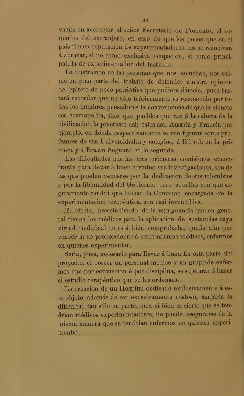 vacila en aconsejar al señor Secretario de Fomento, el to- marlos del extranjero, en caso de que los pocos que en el país tienen reputación de experimentadores, no se resuelvan á abrazar, si no como exclusiva ocupación, sí como princi- pal, la de experimentador del Instituto. La ilustración de las personas que nos escuchan, nos exi- me en gran parte del trabajo de defender nuestra opinión del epíteto de poco patriótica que pudiera dársele, pues bas- tará recordar que no sólo teóricamente es reconocido por to- dos los hombres pensadores la conveniencia de que la ciencia sea cosmopolita, sino que pueblos que van á la cabeza de la civilización la practican así; tales son Austria y Francia por ejemplo, en donde respectivamente se ven figurar como pro- fesores de sus Universidades y colegios, á Bilrofh en la pri- mera y á Brawn Seguard en la segunda. Las dificultades que las tres primeras comisiones encon- trarán para llevar á buen término sus investigaciones, son de las que pueden vencerse por la dedicación de sus miembros y por la liberalidad del G-obierno; pero aquellas con que se- guramente tendrá que luchar la Comisión encargada de la experimentación terapéutica, son casi invencibles. En efecto, prescindiendo de la repugnancia que en gene- ral tienen los médicos para la aplicación de sustancias cuya virtud medicinal no está bien comprobada, queda aún por vencer la de proporcionar á estos mismos médicos, enfermos en quienes experimentar. Seria, pues, necesario para llevar á buen fin esta parte del proyecto, el poseer un personal médico y un grupo de enfer- mos que por convicción ó por disciplina, se sujetaran á hacer el estudio terapéutico que se les ordenara. La creación de un Hospital dedicado exclusivamente á es- te objeto, además de ser excesivamente costoso, sanjaria la dificultad tan sólo en parte, pues si bien es cierto que se ten- drian médicos experimentadores, no puede asegurarse de la misma manera que se tendrían enfermos en quienes experi- mentar.