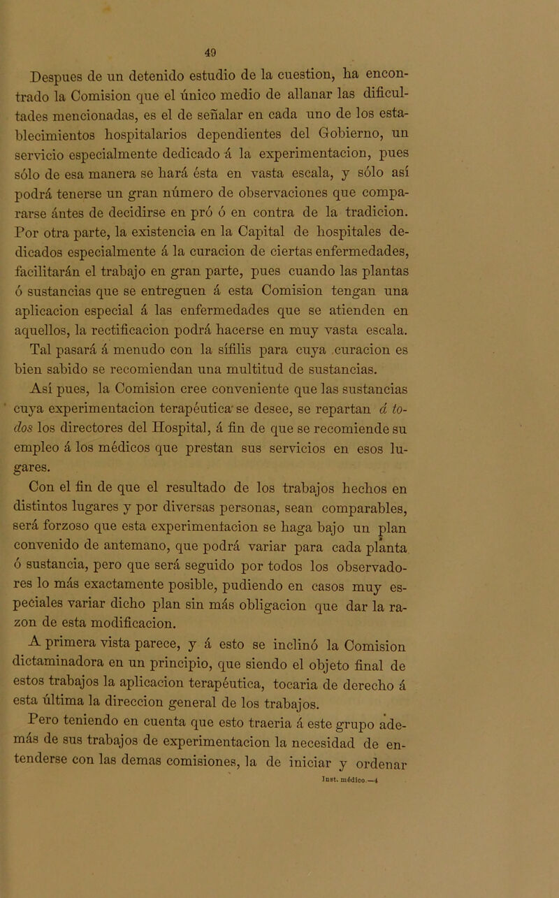 Después de un detenido estudio de la cuestión, ha encon- trado la Comisión que el único medio de allanar las dificul- tades mencionadas, es el de señalar en cada uno de los esta- blecimientos hospitalarios dependientes del Gobierno, un servicio especialmente dedicado á la experimentación, pues sólo de esa manera se hará ésta en vasta escala, y sólo así podrá tenerse un gran número de observaciones que compa- rarse ántes de decidirse en pró ó en contra de la tradición. Por otra parte, la existencia en la Capital de hospitales de- dicados especialmente á la curación de ciertas enfermedades, facilitarán el trabajo en gran parte, pues cuando las plantas ó sustancias que se entreguen á esta Comisión tengan una aplicación especial á las enfermedades que se atienden en aquellos, la rectificación podrá hacerse en muy vasta escala. Tal pasará á menudo con la sífilis para cuya curación es bien sabido se recomiendan una multitud de sustancias. Así pues, la Comisión cree conveniente que las sustancias cuya experimentación terapéutica' se desee, se repartan d to- dos los directores del Hospital, á fin de que se recomiende su empleo á los médicos que prestan sus servicios en esos lu- gares. Con el fin de que el resultado de los trabajos hechos en distintos lugares y por diversas personas, sean comparables, será forzoso que esta experimentación se haga bajo un plan convenido de antemano, que podrá variar para cada planta ó sustancia, pero que será seguido por todos los observado- res lo más exactamente posible, pudiendo en casos muy es- peciales variar dicho plan sin más obligación que dar la ra- zón de esta modificación. A primera vista parece, y á esto se inclinó la Comisión dictaminadora en un principio, que siendo el objeto final de estos trabajos la aplicación terapéutica, tocaria de derecho á esta última la dirección general de los trabajos. Pero teniendo en cuenta que esto traería á este grupo ade- más de sus trabajos de experimentación la necesidad de en- tenderse con las demas comisiones, la de iniciar y ordenar Insfc. médico.—4
