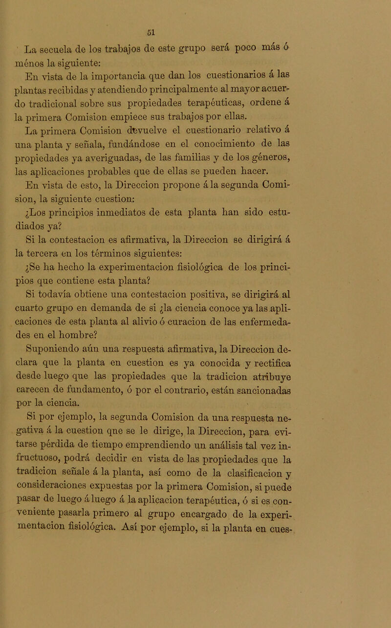 La secuela de los trabajos de este grupo será poco más ó ménos la siguiente: En vista de la importancia, que dan los cuestionarios a las plantas recibidas y atendiendo principalmente al mayor acuer- do tradicional sobre sus propiedades terapéuticas, ordene á la primera Comisión empiece sus trabajos por ellas. La primera Comisión devuelve el cuestionario relativo á una planta y señala, fundándose en el conocimiento de las propiedades ya averiguadas, de las familias y de los géneros, las aplicaciones probables que de ellas se pueden hacer. En vista de esto, la Dirección propone ála segunda Comi- sión, la siguiente cuestión: ¿Los principios inmediatos de esta planta han sido estu- diados ya? Si la contestación es afirmativa, la Dirección se dirigirá á la tercera en los términos siguientes: ¿Se ha hecho la experimentación fisiológica de los princi- pios que contiene esta planta? Si todavía obtiene una contestación positiva, se dirigirá al cuarto grupo en demanda de si ¿la ciencia conoce ya las apli- caciones de esta planta al alivio ó curación de las enfermeda- des en el hombre? Suponiendo aún una respuesta afirmativa, la Dirección de- clara que la planta en cuestión es ya conocida y rectifica desde luego que las propiedades que la tradición atribuye carecen de fundamento, ó por el contrario, están sancionadas por la ciencia. Si por ejemplo, la segunda Comisión da una respuesta ne- gativa á la cuestión que se le dirige, la Dirección, para evi- tarse pérdida de tiempo emprendiendo un análisis tal vez in- fructuoso, podrá decidir en vista de las propiedades que la tradición señale á la planta, así como de la clasificación y consideraciones expuestas por la primera Comisión, si puede pasar de luego á luego á la aplicación terapéutica, ó si es con- veniente pasarla primero al grupo encargado de la experi- mentación fisiológica. Así por ejemplo, si la planta en cues-