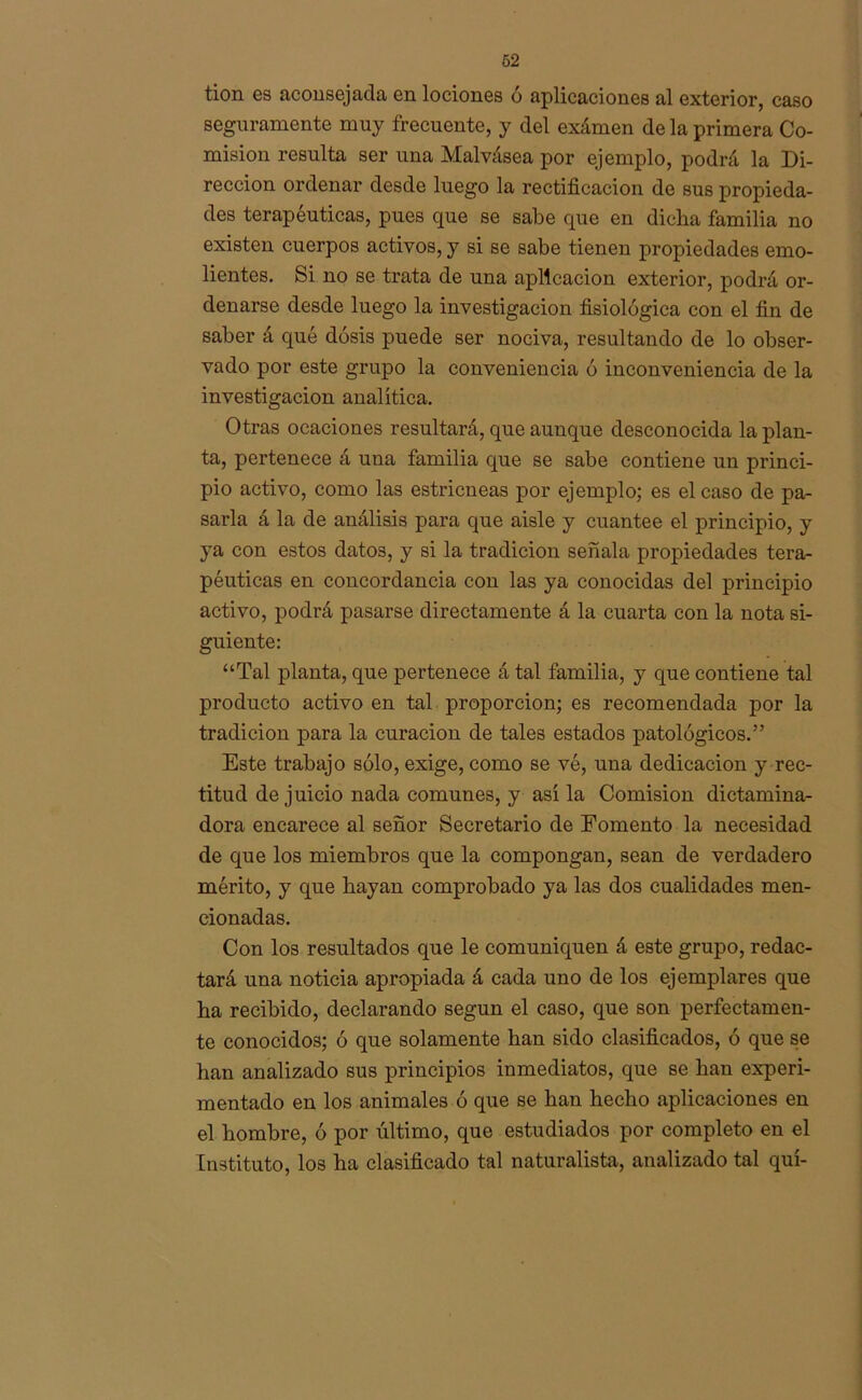 tion es aconsejada en lociones ó aplicaciones al exterior, caso seguramente muy frecuente, y del exámen de la primera Co- misión resulta ser una Malvásea por ejemplo, podrá la Di- rección ordenar desde luego la rectificación de sus propieda- des terapéuticas, pues que se sabe que en dicha familia no existen cuerpos activos, y si se sabe tienen propiedades emo- lientes. Si no se trata de una aplicación exterior, podrá or- denarse desde luego la investigación fisiológica con el fin de saber á qué dosis puede ser nociva, resultando de lo obser- vado por este grupo la conveniencia ó inconveniencia de la investigación analítica. Otras ocaciones resultará, que aunque desconocida la plan- ta, pertenece á una familia que se sabe contiene un princi- pio activo, como las estricneas por ejemplo; es el caso de pa- sarla á la de análisis para que aislé y cuantee el principio, y ya con estos datos, y si la tradición señala propiedades tera- péuticas en concordancia con las ya conocidas del principio activo, podrá pasarse directamente á la cuarta con la nota si- guiente: “Tal planta, que pertenece á tal familia, y que contiene tal producto activo en tal proporción; es recomendada por la tradición para la curación de tales estados patológicos.” Este trabajo sólo, exige, como se vé, una dedicación y rec- titud de juicio nada comunes, y asila Comisión dictamina- dora encarece al señor Secretario de Fomento la necesidad de que los miembros que la compongan, sean de verdadero mérito, y que hayan comprobado ya las dos cualidades men- cionadas. Con los resultados que le comuniquen á este grupo, redac- tará una noticia apropiada á cada uno de los ejemplares que ha recibido, declarando según el caso, que son perfectamen- te conocidos; ó que solamente han sido clasificados, ó que se han analizado sus principios inmediatos, que se han experi- mentado en los animales ó que se han hecho aplicaciones en el hombre, ó por último, que estudiados por completo en el Instituto, los ha clasificado tal naturalista, analizado tal quí-