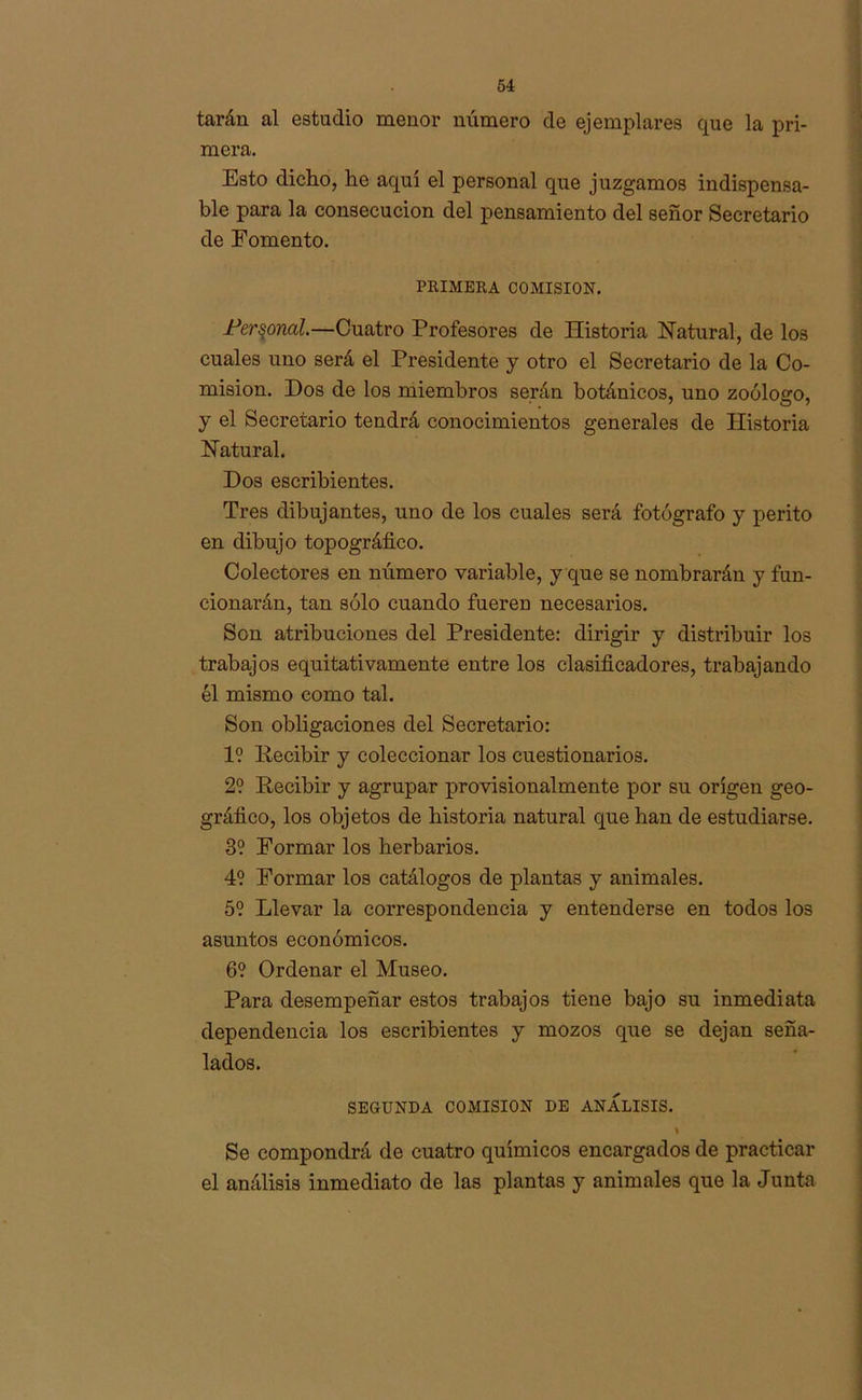 tarán al estudio menor número de ejemplares que la pri- mera. Esto dicho, he aquí el personal que juzgamos indispensa- ble para la consecución del pensamiento del señor Secretario de Fomento. PRIMERA COMISION. Personal.—Cuatro Profesores de Historia Natural, de los cuales uno será el Presidente y otro el Secretario de la Co- misión. Dos de los miembros serán botánicos, uno zoólogo, y el Secretario tendrá conocimientos generales de Historia Natural. Dos escribientes. Tres dibujantes, uno de los cuales será fotógrafo y perito en dibujo topográfico. Colectores en número variable, y que se nombrarán y fun- cionarán, tan sólo cuando fueren necesarios. Son atribuciones del Presidente: dirigir y distribuir los trabajos equitativamente entre los clasificadores, trabajando él mismo como tal. Son obligaciones del Secretario: 1? Pecibir y coleccionar los cuestionarios. 2? Pecibir y agrupar provisionalmente por su origen geo- gráfico, los objetos de historia natural que han de estudiarse. 3? Formar los herbarios. 4? Formar los catálogos de plantas y animales. 5? Llevar la correspondencia y entenderse en todos los asuntos económicos. 6? Ordenar el Museo. Para desempeñar estos trabajos tiene bajo su inmediata dependencia los escribientes y mozos que se dejan seña- lados. SEGUNDA COMISION DE ANALISIS. Se compondrá de cuatro químicos encargados de practicar el análisis inmediato de las plantas y animales que la Junta