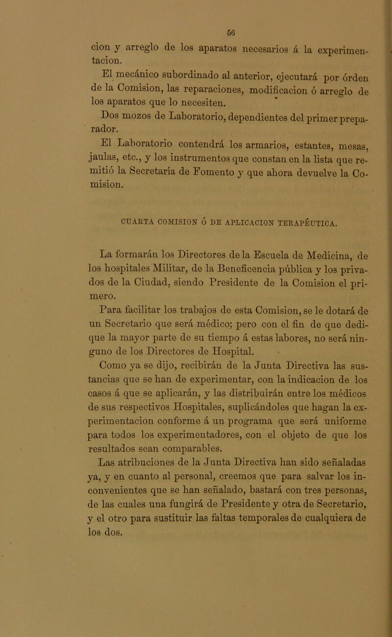 ciou y an eglo de los aparatos necesarios á la experimen- tación. El mecánico subordinado al anterior, ejecutará por orden de la Comisión, las reparaciones, modificación ó arreglo de los aparatos que lo necesiten. Dos mozos de Laboratorio, dependientes del primer prepa- rador. El Laboratorio contendrá los armarios, estantes, mesas, jaulas, etc., y los instrumentos que constan en la lista que re- mitió la Secretaría de Fomento y que ahora devuelve la Co- misión. CUARTA COMISION Ó DE APLICACION TERAPÉUTICA. La formarán los Directores de la Escuela de Medicina, de los hospitales Militar, de la Beneficencia pública y los priva- dos de la Ciudad, siendo Presidente de la Comisión el pri- mero. Para facilitar los trabajos de esta Comisión, se le dotará de un Secretario que será médico; pero con el fin de que dedi- que la mayor parte de su tiempo á estas labores, no será nin- guno de los Directores de Hospital. Como ya se dijo, recibirán de la Junta Directiva las sus- tancias que se han de experimentar, con la indicación de los casos á que se aplicarán, y las distribuirán entre los médicos de sus respectivos Hospitales, suplicándoles que hagan la ex- perimentación conforme á un programa que será uniforme para todos los experimentadores, con el objeto de que los resultados sean comparables. Las atribuciones de la Junta Directiva han sido señaladas ya, y en cuanto al personal, creemos que para salvar los in- convenientes que se han señalado, bastará con tres personas, de las cuales una fungirá de Presidente y otra de Secretario, y el otro para sustituir las faltas temporales de cualquiera de los dos.