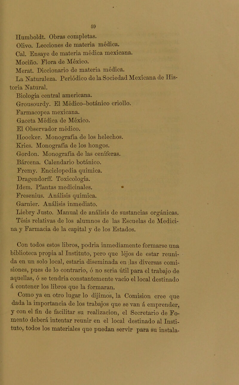 Humboldt. Obras completas. Olivo. Lecciones de materia médica. Cal. Ensaye de materia médica mexicana. Mociño. Flora de México. Merat. Diccionario de materia médica. La Naturaleza. Periódico de la Sociedad Mexicana de His- toria Natural. Biología central americana. Grousourdy. El Médico-botánico criollo. Farmacopea mexicana. Gaceta Médica de México. El Observador médico. Hoocker. Monografía de los heléchos. Kries. Monografía de los hongos. Gordon. Monografía de las ceníferas. Barcena. Calendario botánico. Eremy. Enciclopedia química. Dragendorff. Toxicología. Idem. Plantas medicinales. * Fresenius. Análisis química. Garnier. Análisis inmediato. Liebry Justo. Manual de análisis de sustancias orgánicas. Tésis relativas de los alumnos de las Escuelas de Medici- na y Farmacia de la capital y de los Estados. Con todos estos libros, podría inmediamente formarse una biblioteca propia al Instituto, pero que léjos de estar reuni- da en un solo local, estaría diseminada en ¡las diversas comi- siones, pues de lo contrario, ó no seria útil para el trabajo de aquellas, ó se tendría constantemente vacío el local destinado á contener los libros que la formaran. Como ya en otro lugar lo dijimos, la Comisión cree que dada la importancia de los trabajos que se van á emprender, y con el fin de facilitar su realización, el Secretario de Fo- mento deberá intentar reunir en el local destinado al Insti- tuto, todos los materiales que puedan servir para su instala-