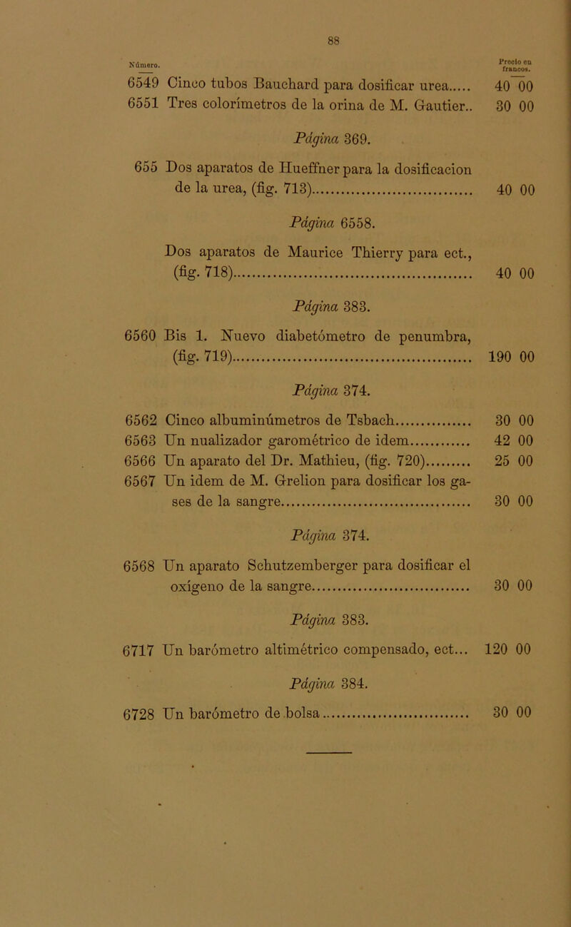 Número. 6549 Cinco tubos Bauchard para dosificar urea 6551 Tres colorímetros de la orina de M. Gautier.. Página 369. 655 Dos aparatos de Hueffner para la dosificación de la urea, (fig. 713) Página 6558. Dos aparatos de Maurice Thierry para ect., (% 718) Página 383. 6560 Bis 1. Nuevo diabetómetro de penumbra, (%• 719) Página 374. 6562 Cinco albuminúmetros de Tsbach 6563 Un nualizador garométrico de idem 6566 Un aparato del Dr. Mathieu, (fig. 720) 6567 Un idem de M. Grelion para dosificar los ga- ses de la sangre Página 374. 6568 Un aparato Schutzemberger para dosificar el oxígeno de la sangre Página 383. 6717 Un barómetro altimétrico compensado, ect... Página 384. 6728 Un barómetro de bolsa Precio eo francos. 40~00 30 00 40 00 40 00 190 00 30 00 42 00 25 00 30 00 30 00 120 00 30 00