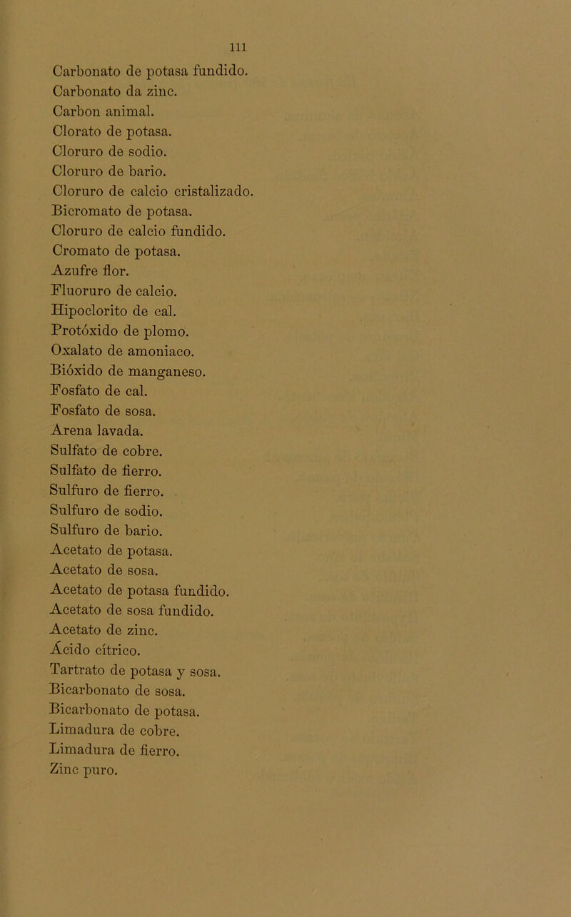 Carbonato de potasa fundido. Carbonato da zinc. Carbón animal. Clorato de potasa. Cloruro de sodio. Cloruro de bario. Cloruro de calcio cristalizado. Bicromato de potasa. Cloruro de calcio fundido. Cromato de potasa. Azufre flor. Fluoruro de calcio. Hipoclorito de cal. Protóxido de plomo. Oxalato de amoniaco. Bióxido de manganeso. Fosfato de cal. Fosfato de sosa. Arena lavada. Sulfato de cobre. Sulfato de fierro. Sulfuro de fierro. Sulfuro de sodio. Sulfuro de bario. Acetato de potasa. Acetato de sosa. Acetato de potasa fundido. Acetato de sosa fundido. Acetato de zinc. Ácido cítrico. Tartrato de potasa y sosa. Bicarbonato de sosa. Bicarbonato de potasa. Limadura de cobre. Limadura de fierro. Zinc puro.