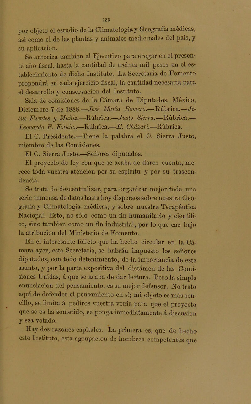 por objeto el estudio de la Climatología y Geografía médicas, así como el de las plantas y animales medicinales del país, y su aplicación. Se autoriza también al Ejecutivo para erogar en el presen- te año fiscal, hasta la cantidad de treinta mil pesos en el es- tablecimiento de dicho Instituto. La Secretaría de Fomento propondrá en cada ejercicio fiscal, la cantidad necesaria para el desarrollo y conservación del Instituto. Sala de comisiones de la Cámara de Diputados. México, Diciembre 7 de 1888.—José María Romero.— Lúbrica.—Je- sús Fuentes y Muñiz:—Rúbrica.—Justo Sierra.—Rúbrica.— Leonardo F. Fotuíio.—Rúbrica.—E. Cházari.—Rúbrica. El C. Presidente.—Tiene la palabra el C. Sierra Justo, miembro de las Comisiones. El C. Sierra Justo.—Señores diputados. El proyecto de ley con que se acaba de daros cuenta, me- rece toda vuestra atención por su espíritu y por su trascen- dencia. Se trata de descentralizar, para organizar mejor toda una serie inmensa de datos hasta hoy dispersos sobre nuestra Geo- grafía y Climatología médicas, y sobre nuestra Terapéutica Racional. Esto, no sólo como un fin humanitario y científi- co, sino también como un fin industrial, por lo que cae bajo la atribución del Ministerio de Fomento. En el interesante folleto que ha hecho circular en la Cá- mara ayer, esta Secretaría, se habrán impuesto los señores diputados, con todo detenimiento, de la importancia de este asunto, y por la parte expositiva del dictámen de las Comi- siones Unidas, á que se acaba de dar lectura. Pero la simple enunciación del pensamiento, es su mejor defensor. Ro trato aquí de defender el pensamiento en sí; mi objeto es más sen- cillo, se limita á pediros vuestra venia para que el proyecto que se os ha sometido, se ponga inmediatamente á discusión y sea votado. Hay dos razones capitales. La primera es, que de hecho este Instituto, esta agrupación do hombres competentes que