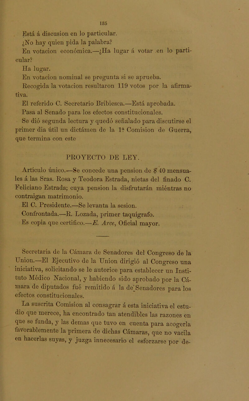 Está á discusión en lo particular. ¿No hay quien pida la palabra? En votación económica.—¿Ha lugar á votar en lo parti- cular? lía lugar. En votación nominal se pregunta si se aprueba. Recogida la votación resultaron 119 votos por la afirma- tiva. El referido G. Secretario Bribieaca.—Está aprobada. Pasa al Senado para los efectos constitucionales. Se dio segunda lectura y quedó señalado para discutirse el primer dia útil un dictámen de la I?1 Comisión de Guerra, que termina con este PROYECTO DE LEY. Artículo único.—Se concede una pensión de $T 40 mensua- les á las Sras. Rosa y Teodora Estrada, nietas del finado C. Feliciano Estrada; cuya pensión la disfrutarán miéntras no contraigan matrimonio. El C. Presidente.—Se levanta la sesión. Confrontada.—R. Lozada, primer taquígrafo. Es copia que certifico.—E. Arce, Oficial mayor. Secretaría de la Cámara de Senadores del Congreso de la Union. El Ejecutivo de la Union dirigió al Congreso una iniciativa, solicitando se le autorice para establecer un Insti- tuto Médico Nacional, y habiendo sido aprobado por la Cá- mara de diputados fué remitido á la de]Senadores para los efectos constitucionales. La suscrita Comisión al consagrar á esta iniciativa el estu- dio que merece, ha encontrado tan atendibles las razones en que se funda, y las demas que tuvo en cuenta para acogerla favorablemente la primera de dichas Cámaras, que no vacila en hacerlas suyas, y juzga innecesario el esforzarse por de-