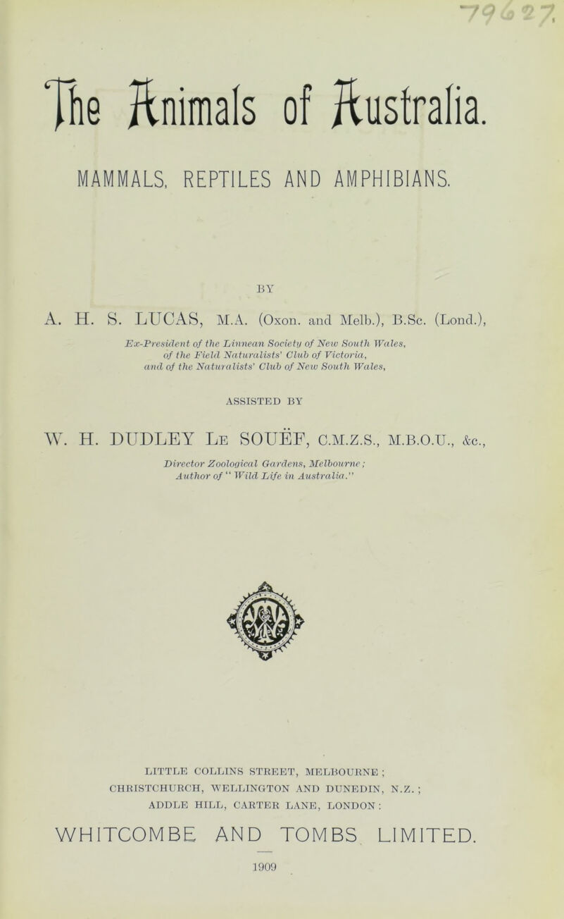 Tfie llnimals of Australia. MAMMALS, REPTILES AND AMPHIBIANS, EY A. H, 8. IjUCAS, M.A. (Oxon. and Melb.), B.Sc. (Lond.), Ex-President of the Einnean Society of New South Wales, of the Field Na turalists’ Club of Victoria, and of the Naturalists’ Chib of Neiv South Wales, ASSISTED BY W. H. DUDLEY Le SOUEF, C.M.Z.S., M.B.O.U., &c„ Director Zooloyical Gardens, Melbourne; Author of “ Wild Life in Australia.” LITTLE COLLINS STREET, MELBOURNE ; CHRISTCHURCH, \YELLINGTON AND DUNEDIN, N.Z. ; ADDLE HILL, CARTER LANE, LONDON: WHITCOMBE AND TOMBS LIMITED. 1900