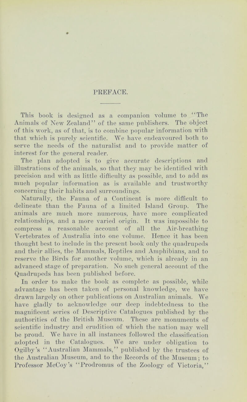 PREFACE. This book is designed as a companion volume to “The Animals of New Zealand” of the same publishers. The object of this work, as of that, is to combine popnlar information with that which is purely scientific. AYe have endeavoured both to serve the needs of the naturalist and to provide matter of interest for the general reader. The plan adopted is to give accurate descriptions and illnstrations of the animals, so that they nu\y be identified with precision and with as little ditficnlty as possible, and to add as mnch po])iilar information as is available and trustworthy concerning their habits and surroundings. Naturally, the Fauna of a Continent is more difficult to delineate than the Fauna of a limited Island Group. The animals are much more numerous, have more complicated relationships, and a more varied origin. It was impossible to compress a reasonable account of all the Air-breathing Vertebrates of Australia into one volume. Hence it has been thought be.st to include in the present book only the quadrupeds and their allies, the Alammals, Reptiles and Amphibians, and to reserve the Birds for another volume, which is already in an advanced stage of preparation. No such general account of the Quadrupeds has been ])ublished l)efore. In order to make the book as complete as possible, while advantage has been taken of personal knowledge, we have drawn largely on other publications on Australiaji animals. AVe have gladly to acknowledge onr deep indebtedness to the magnificent series of Descriptive Catalogues published by the authorities of the British Aluseum. These are monumcuts of scientific industry and erudition of which the nation may well be proud. AVe have in all instances followed the classification adopted in the Catalogues. AVe are under obligation to Ogilby’s “Au.stralian Alammals,” published by the trustees of the Australian Museum, aud to the Records of the Aluseiim; to Professor McCoy’s “ITodromus of the Zoology of Victoria,”