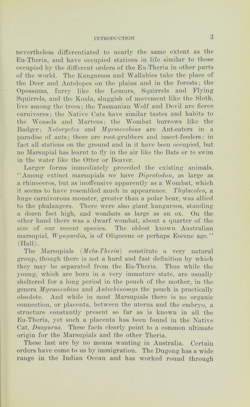 nevertheless differentiated to nearly the same extent as the Eu-Theria, and have oecnpied stations in life similar to those occupied by the diff'erent orders of the Eu-Tlieria in other parts of the world. The Jvangaroos and AVallabies take the place of the Deer and Antelopes on the i)lains and in the forests; the Opossums, furry like the Lemurs, S(iuirrels and Fhdng S(piirrels, and the Koala, sluggish of movement like the Sloth, live among the trees; the Tasmanian AVolf and Devil are fierce carnivores; the Native Cats have similar tastes and habits to the AVeasels and Alartens; the AVombat burrows like the Badger; Xotonjctes and Mi/rmecohius are Ant-eaters in a paradise of ants; there are root-grubbers and insect-feeders: in fact all stations on the ground and in it have been occupied, but no Mai'supial has learnt to ffy in the air like the Bats or to swim in the water like the Otter or Beaver. Larger forms immediately preceded the existing animals. “Among extinct marsupials we have Diprotodon, as large as a rhinoceros, but as inoffensive apparently as a AA^ombat, which it seems to have resembled much in appearance. Thylacoleo, a huge carnivorous monster, greater than a polar bear, was allied to the phalangers. There were also giant kangaroos, standing a dozen feet high, and wombats as large as an ox. On the other hand there was a dwarf wombat, about a (piarter of the size of our recent species. The oldest known Australian marsupial, Wyniiardia, is of Oligocene or perhaps Eocene age.” (Hall). The Alarsupials (Meta-Theria) constitute a very natural group, though there is not a hard and fast definition by which they maj be separated from the Eu-Theria. Thus while the young, which are born in a very immature state, are usually sheltered for a long period in the pouch of the mother, in the genera Myrmecobius and Antecliinoniys the pouch is practically obsolete. And while in most Marsupials there is no organic connection, or placenta, lietween the uterus and the embryo, a structure constantly present so far as is known in all the Eu-Theria, yet such a placenta has been found in the Native Cat, Dasyurus. These facts clearly iioint to a common ultimate origin for the Marsupials and the other Theria. These last are by no means wanting in Australia. Certain orders have come to us by immigration. The Dugong has a wide range in the Indian Ocean and has worked round through