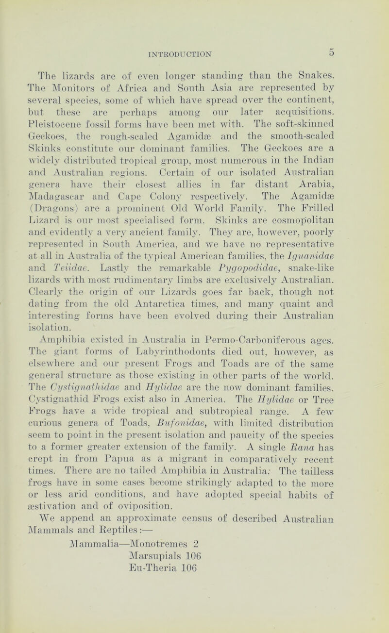 The lizards are of even lono'er stamlino' than the Snakes. The ^Monitors of Africa and South Asia are represented by several s[)ecies, some of vdiich have spread over the continent, hnt these are ])erha])s anionsf onr later acqnisitions. Pleistocene fossil forms have been met with. The soft-skinned Geckoes, the rono’li-scaled Agamida} and tlie smooth-scaled Skinks constitute onr dominant families. The Geckoes are a widely distril)nted tro])ical gronjp most nnmerons in the Indian and Australian regions. Certain of onr isolated Anstralian g-enera liave their closest allies in far distant Arabia, ^Madagascar and Cape Colony respectively. The Agamidae (Dragons) are a i)rominent Old World Family. Tlie Frilled Lizard is onr most specialised form. Skinks are cosmopolitan and evidently a very ancient famih^ They are, however, poorly represented in Sonth America, and we have no representative at all in Australia of the typical American families, the Iguanidae and Teiidae. Lastly the remarkable Ptjgopodidae, snake-like lizards with most rndimentary limbs are exclusively Australian. Clearly the origin of onr Lizards goes far back, though not dating from the old Antarctica times, and many rpiaint and interesting forms have been evolved during their Anstralian isolation. Amphihia existed in Australia in Permo-Carhoniferons ages. The giant forms of Labyrinthodonts died out, however, as elsewhere and our present Progs and Toads are of the same general structure as those existing in other parts of the world. The Cgstignaihidae and Tlylidae are the now dominant families. Cystignathid Frogs exist also in America. The Hglidae or Tree Progs have a Avide tropical and subtropical range. A few enrions genera of Toads, Bufonidae, Avith limited distribution seem to point in the present isolation and paucity of the species to a former greater extension of the family. A single Kaiia has crept in from Pa})na as a migrant in comparatively recent times. There are no tailed Amphibia in Australia.- The tailless frogs have in some cases become strikingly adapted to the more or less arid conditions, and have adopted special habits of jestivation and of oviposition. We append an approximate census of described Anstralian IMammals and Reptiles:— jMammalia—l\lf)notremes 2 jMarsnpials 106