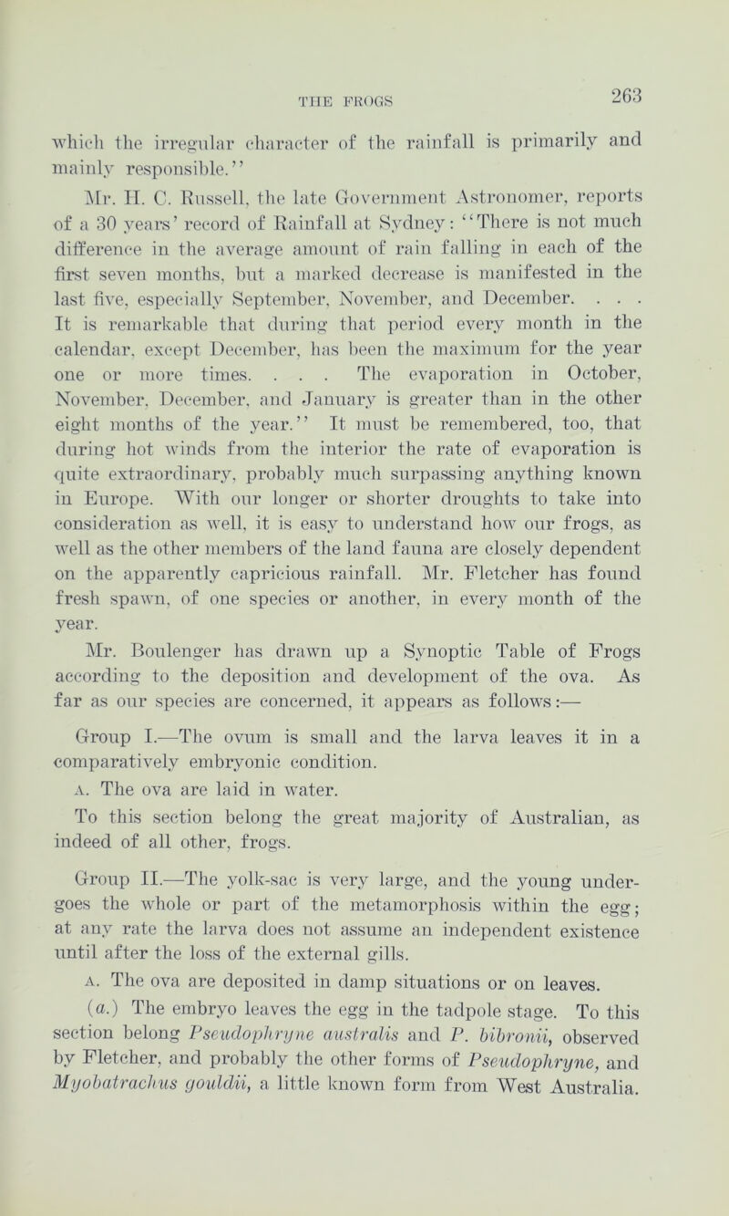 whieli the irregular character of the rainfall is primarily and mainly responsible. ’ ’ i\lr. II. C. Russell, the late Government Astronomer, reports of a 30 years’ record of Rainfall at Sydney: ‘‘There is not much ditference in the average amonnt of rain falling in each of the first seven months, hnt a marked decrease is manifested in the last five, especially September, November, and December. . . . It is remarkable that during that period every month in the calendar, except December, has l)een the maximnm for the year one or more times. . . . The evaporation in October, November. December, and January is greater than in the other eight months of the year.” It must be remembered, too, that during hot winds from the interior the rate of evaporation is quite extraordinary, probably much surpassing anything known in Europe. With our longer or shorter droughts to take into consideration as well, it is easy to understand how our frogs, as well as the other members of the land fauna are closely dependent on the apparently capricious rainfall. Mr. Fletcher has found fresh spawn, of one species or another, in every month of the year. Mr. Boulenger has drawn up a Synoptic Table of Frogs according to the deposition and development of the ova. As far as our species are concerned, it appears as follows:— Group I.—The ovum is small and the larva leaves it in a comparatively embryonic condition. A. The ova are laid in water. To this section belong the great majority of Australian, as indeed of all other, frogs. Group II.—The yolk-sac is very large, and the young under- goes the whole or part of the metamorphosis within the egg; at any rate the larva does not assume an independent existence until after the loss of the external gills. A. The ova are deposited in damp situations or on leaves. (a.) The embryo leaves the egg in the tadpole stage. To this section belong Pseudophrijne australis and P. bihronii, observed by Fletcher, and probably the other forms of Pseudophryne, and Myobatraclms goiddii, a little known form from West Australia.