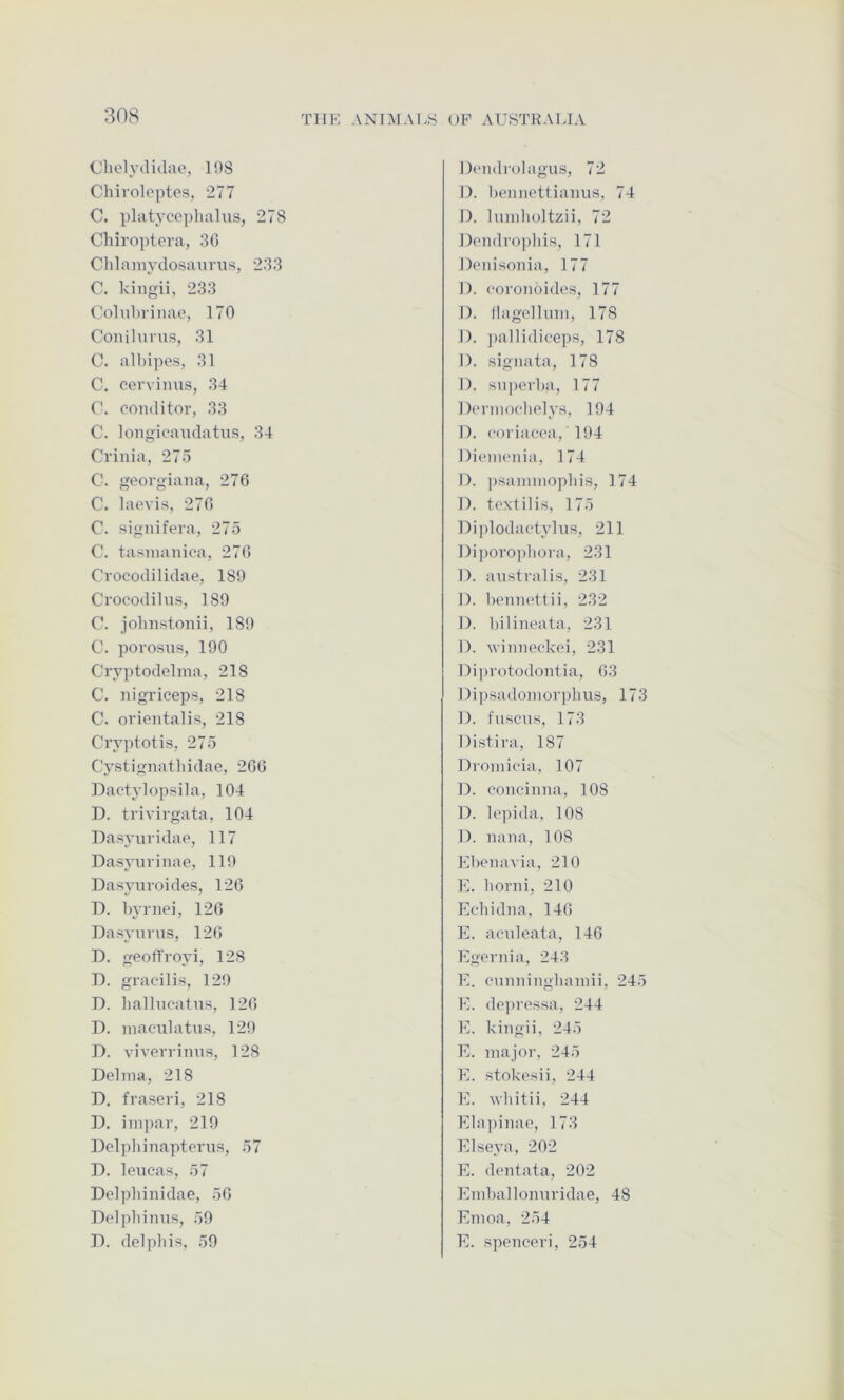 (Jhelydidae, 198 Chivoloptes, 277 C. platycopliahis, 278 Chiroptora, 30 Chlainydosaurus, 283 C. kiiigii, 233 Colid)iinae, 170 Coiiilurus, 31 C. albipes, 31 C. cerviiius, 34 C. conditor, 33 C. longicaudatus, 34 Crinia, 275 C. georgiana, 276 C. laevis, 276 0. signifera, 275 C. tasiiiaiiiea, 276 Crocodilidae, 189 Ci'ocodilus, 189 C. jolnistonii, 189 C. porosus, 190 Cryptodelma, 218 C. iiigriceps, 218 C. ovientalis, 218 Cryptotis, 275 Cystignatliidae, 266 Dactylopsila, 104 D. trivirgata, 104 Dasyuridae, 117 Dasyuvinae, 119 Dasyiivoides, 126 D. byrnei, 126 Dasyiirus, 126 D. geofl’royi, 128 D. gracdlis, 129 D. lialhicatiis, 126 D. maculatiis, 129 D. viverrinus, 128 Delnia, 218 D. fraseri, 218 D. inipar, 219 Dolpliinapterus, 57 D. leuca«, 57 Dolpliinidae, 56 Dcdpliimis, 59 D. delpliis, 59 Daiidrolagus, 72 n. l)eniiettiamis, 74 n. lundioltzii, 72 Doiidvojdiis, 171 Doiiisonia, 177 I). ('oroiioides, 177 I). Ilagellinii, 178 I). ])allidiceps, 178 I). sigiiata, 178 I). superl)a, 177 Dcrmocliolys, 194 I). coriacoa, 194 DionuMiia, 174 I). ])saininopliis, 174 1). textilis, 175 Diplodactylus, 211 Dipovopliora, 231 1). australis, 231 I). 1)01111(4tii, 232 1). biliiu^ata, 231 I). uiiiiK^ckei, 231 Dipvotodoiitia, 63 l)i])sadoiiiorplius, 173 I). t'lisciis, 173 Distiva, 187 Dioinic'ia, 107 D. coiieiiina, 108 D. le])ida, 108 1). liana, 108 Eboiiavia, 210 E. liorni, 210 Ecdiidiia, 146 E. acaileata, 146 Egeniia, 243 E. ciiiiiiiiiglianiii, 245 E. do])ressa, 244 E. kiiigii, 245 E. major, 245 E. stokosii, 244 E. wliitii, 244 Ela])iiiao, 173 Elseya, 202 E. (bmtata, 202 Eiiiballoniiridae, 48 Emoa, 254 E. spenceri, 254