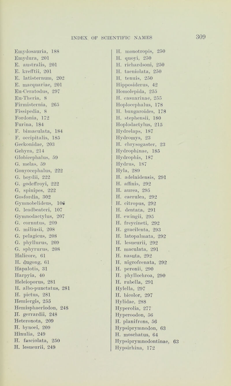 Emydosauvia, 188 Emydiua, 201 E. aiislrails, 201 E. kvetl'tii, 201 E. latisternuin, 202 E. macquaviae, 201 Eu-Ceratodus, 297 Eu-Tlit*ria, 8 Einnisternia, 205 Eissipedia, 8 Eordonia, 172 Eurina, 184 E. hiniaculata, 184 E. oc-c-ipitalis, 185 Geckonidae, 203 Geliyra, 214 Globieephalus, 59 G. inelas. 59 Gonyoeeplialus, 222 G. boydii, 222 G. godefl'royi, 222 G. spinipes, 222 Gosfordia, 302 Gynmobelideus, 10ft G. leadbeateri, 107 Gyninodactylus, 207 G. cormitus, 209 G. niiliusii, 208 G. pelagicns, 208 G. pbyllurus, 209 G. spbyrurus, 208 Halicore, 01 H. dugong, 01 Hapalotis, 31 Harpyia, 40 Heleioporiis, 281 H. albo-punctatus, 281 H. pictus, 281 Hemiergis, 255 Hemisphaeriodon, 248 H. gervardii, 248 Heteronota, 209 H. bynoei, 209 Hinulia, 249 H. fasciolata, 250 H. lesuoiirii, 249 11. immotropis, 250 H. quoyi, 250 11. riebardsoni, 250 11. taeniolata, 250 11. tenuis, 250 lli[)posiderus, 42 llomolejuda, 255 11. casuarinae, 255 llo[)locepbalus, 178 H. bungaroidos, 178 11. stepbensii, 180 Hoplodactylus, 215 Hydrelaps, 187 Hydroniys, 23 H. cbrysogaster, 23 Flydrojibinae, 185 Hydropbis, 187 Hydnis, 187 Hyla, 289 H. adelaidensis, 291 H. aflinis, 292 H. aurea, 295 H. eaerulea, 292 H. citropus, 292 H. dentata, 291 H. ewingii, 295 H. freycineti, 292 H. gracilenta, 293 H. latopalniata, 292 H. lesueurii, 292 H. maculata, 291 H. nasuta, 292 H. nigrofrenata, 292 H. peronii, 290 II. phylloc-broa, 290 H. rubella, 291 llylella, 297 H. bicolor, 297 Hylidae, 288 Hyperolia, 277 Hyperoodon, 50 H. planifrons, 50 Hypsipryinnodon, 03 H. moschatus, 04 Hypsiprymnodont inae, 63 Hypsirbina, 172