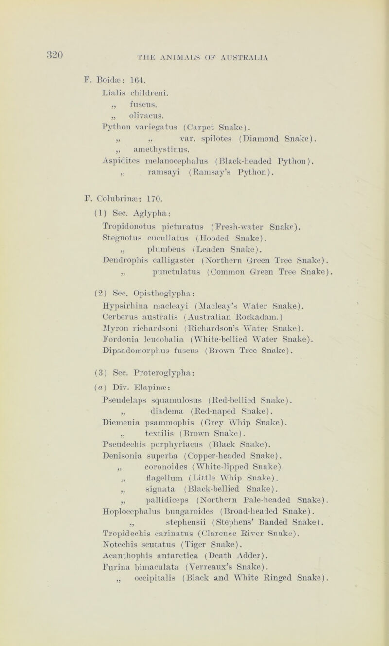 TIIK ANIMAI.S OF AUSTKAUA F. lioidiv: 104. Lialis cliildi'oiii. „ fuscus. „ olivaous. Python variooaturt (Tarpet Snake). „ ,, var. spilotes (Diamond Snake). „ anietl)ystinus. Aspidites nielanoeeplialns (Plack-headed Python). „ rainsayi (Hain.say’s Pytlion). F. Colnbiiniv: 170. (1) Sec. Aglypha : Tropidonotns ])ictniatns (Fresli--water Snake). Stegnotus cncnllatns (Hooded Snake). „ ])]nmbens (Leaden Snake). Dendropliis ealliga,ster (Xorthern Green Tree Snake). „ pnnctnlatns (Common Green Tree Snake). (2) Sec. Opisthogly])lia: Hypsirliina macleayi (Alacleay’s Water Snake). Cerberus australis (Australian Rockadam.) Alyron licliardsoni (Richardson’s \\‘ater Snake). Fordonia lencobalia (White-bellied ^^’ater Snake). Dipsadomorphus fuscus (Brown Tree Snake). (3) Sec. Proteroglyjdia; (a) Div. Elapina': Pseudelaps squamulosus (Red-bellied Snake). „ diadema (Red-naped Snake). Diemenia psammophis (Grey Whip Snake). „ te.xtilis (Brown Snake). Pseudechis ])orphyriacus (Black Snake). Denisonia .superba (Copper-headed Snake). „ coronoides (White-lipped Snake). „ llagellum (Little Whip Snake). „ signata (Black-bellied Snake). „ ])allidiceps (Northern Pale-headed Snake). Hoplocephalus bungaroides (Broad-headed Snake). „ ste))hensii (Stephens’ Banded Snake). Tropidechis carinatus (Clarence River Snake). Notechis scutatus (Tiger Snake). Aeanthophis antarctiea (Death Adder). Purina bimacnlata (Verreaux’s Snake). „ occipitalis (Black and White Ringed Snake).