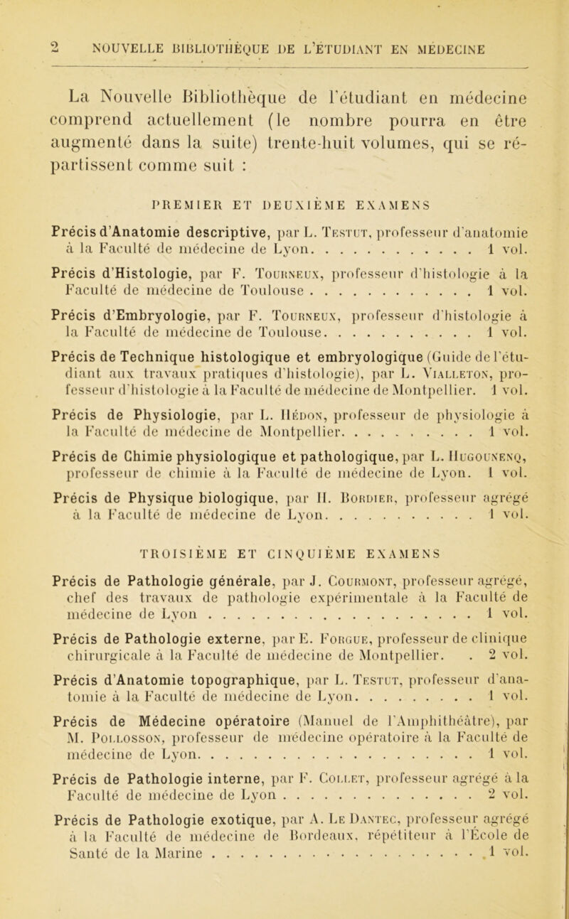 La Nouvelle Bibliothèque de l'étudiant en médecine comprend actuellement (le nombre pourra en être augmenté dans la suite) trente-huit volumes, qui se ré- partissent comme suit : PREMIER ET DEUXIÈME EXAMENS Précis d’Anatomie descriptive, par L. Testut, professeur d’anatomie à la Faculté de médecine de Lyon 1 vol. Précis d’Histologie, par F. Touhneux, professeur d’histologie à la Faculté de médecine de Toulouse 1 vol. Précis d’Embryologie, par F. Tourneux, professeur d'histologie à la Faculté de médecine de Toulouse 1 vol. Précis de Technique histologique et embryologique (Guide de l’étu- diant aux travaux pratiques d'histologie), par L. Vialleton, pro- fesseur d’histologie à la Faculté de médecine de Montpellier. 1 vol. Précis de Physiologie, par L. Uédon, professeur de physiologie à la Faculté de médecine de Montpellier 1 vol. Précis de Chimie physiologique et pathologique, par L. IIugouxenq, professeur de chimie à la Faculté de médecine de Lyon. 1 vol. Précis de Physique biologique, par IL Bordier, professeur agrégé à la Faculté de médecine de Lyon 1 vol. TROISIÈME ET CINQUIÈME EXAMENS Précis de Pathologie générale, par J. Courmont, professeur agrégé, chef des travaux de pathologie expérimentale à la Faculté de médecine de Lyon 1 vol. Précis de Pathologie externe, parE. Forgue, professeur de clinique chirurgicale à la Faculté de médecine de Montpellier. . 2 vol. Précis d’Anatomie topographique, par L. Testut, professeur d'ana- tomie à la Faculté de médecine de Lyon 1 vol. Précis de Médecine opératoire (Manuel de l’Amphithéâtre), par M. Poi.losson, professeur de médecine opératoire à la Faculté de médecine de Lyon 1 vol. Précis de Pathologie interne, par F. Collet, professeur agrégé à la Faculté de médecine de Lyon 2 vol. Précis de Pathologie exotique, par A. Le Dantec, professeur agrégé à la Faculté de médecine de Bordeaux, répétiteur à l’École de