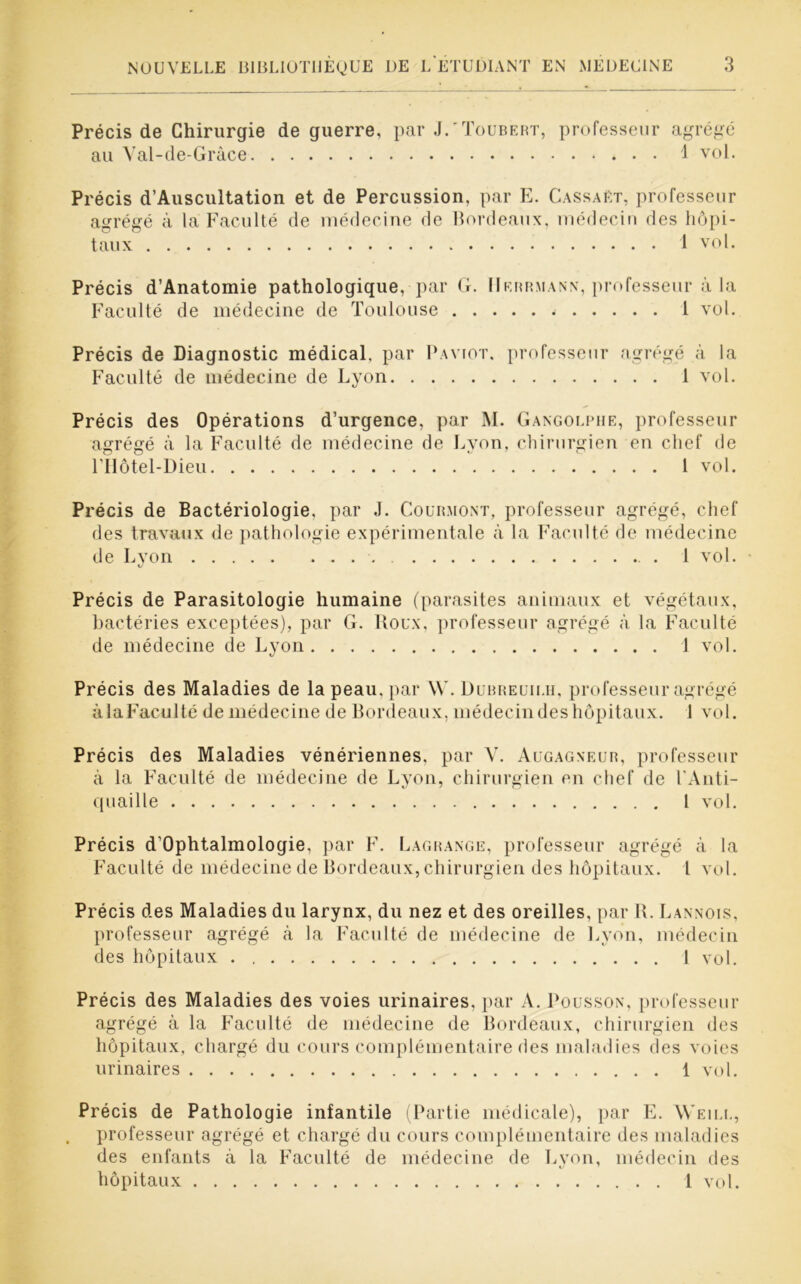 Précis de Chirurgie de guerre, par J.'Toubert, professeur agrégé au Val-de-Grâce 1 vol. Précis d’Auscultation et de Percussion, par E. Cassa p.t, professeur agrégé à la Faculté de médecine de Bordeaux, médecin des hôpi- taux 1 vol. Précis d’Anatomie pathologique, par G. IIerrmann, professeur à la Faculté de médecine de Toulouse 1 vol. Précis de Diagnostic médical, par Paviot. professeur agrégé à la Faculté de médecine de Lyon 1 vol. Précis des Opérations d’urgence, par M. Gangolphe, professeur agrégé à la Faculté de médecine de Lyon, chirurgien en chef de l’Hotel-Dieu 1 vol. Précis de Bactériologie, par J. Courmont, professeur agrégé, chef des travaux de pathologie expérimentale à la Faculté de médecine de Lyon . 1 vol. Précis de Parasitologie humaine (parasites animaux et végétaux, bactéries exceptées), par G. Roux, professeur agrégé à la Faculté de médecine de Lyon 1 vol. Précis des Maladies de la peau, par W. Dubreuilh, professeur agrégé àlaFaculté de médecine de Bordeaux, médecin des hôpitaux. 1 vol. Précis des Maladies vénériennes, par V. Augagneur, professeur à la Faculté de médecine de Lyon, chirurgien en chef de l’Anti- quaille 1 vol. Précis d’Ophtalmologie, par F. Lagrange, professeur agrégé à la Faculté de médecine de Bordeaux, chirurgien des hôpitaux. I vol. Précis des Maladies du larynx, du nez et des oreilles, par IL Lannois, professeur agrégé à la Faculté de médecine de Lyon, médecin des hôpitaux 1 vol. Précis des Maladies des voies urinaires, par A. Pousson, professeur agrégé à la Faculté de médecine de Bordeaux, chirurgien des hôpitaux, chargé du cours complémentaire des maladies des voies urinaires 1 vol. Précis de Pathologie infantile (Partie médicale), par E. Weii.l, professeur agrégé et chargé du cours complémentaire des maladies des enfants à la Faculté de médecine de Lyon, médecin des hôpitaux 1 vol.