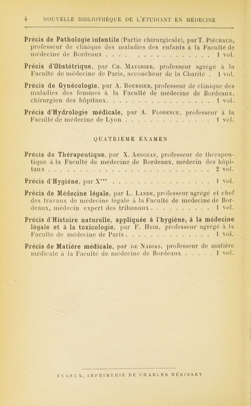 Précis de Pathologie infantile (Partie chirurgicale), par T. Piéchaud, professeur de clinique des maladies des enfants à la Faculté de médecine de Bordeaux 1 vol. Précis d’Obstétrique, par Ch. Maygiuer, professeur agrégé à la Faculté de médecine de Paris, accoucheur de la Charité . 1 vol. Précis de Gynécologie, par A. Boursier, professeur de clinique des maladies des femmes à la Faculté de médecine de Bordeaux, chirurgien des hôpitaux 1 vol. Précis d’Hydrologie médicale, par A. Florence, professeur à la Faculté de médecine de Lyon 1 vol. Q U A T RIÈ M E E X A M E N Précis de Thérapeutique, par X. Arnozan, professeur de thérapeu- tique à la Faculté de médecine de Bordeaux, médecin des hôpi- taux 2 vol. Précis d’Hygiéne, par X*** 1 vol. Précis de Médecine légale, par L. Lande, professeur agrégé et chef des travaux de médecine légale à la Faculté de médecine de Bor- deaux, médecin expert des tribunaux 1 vol. Précis d'Histoire naturelle, appliquée à Lhygiéne, à la médecine légale et à la toxicologie, par F. IIeim, professeur agrégé à la Faculté de médecine de Paris 1 vol. Précis de Matière médicale, par de Nabias, professeur de matière médicale à la Faculté de médecine de Bordeaux 1 vol. K y i; K LA, I M I* R I M E RIE DE CHARLES H E R I S S E Y