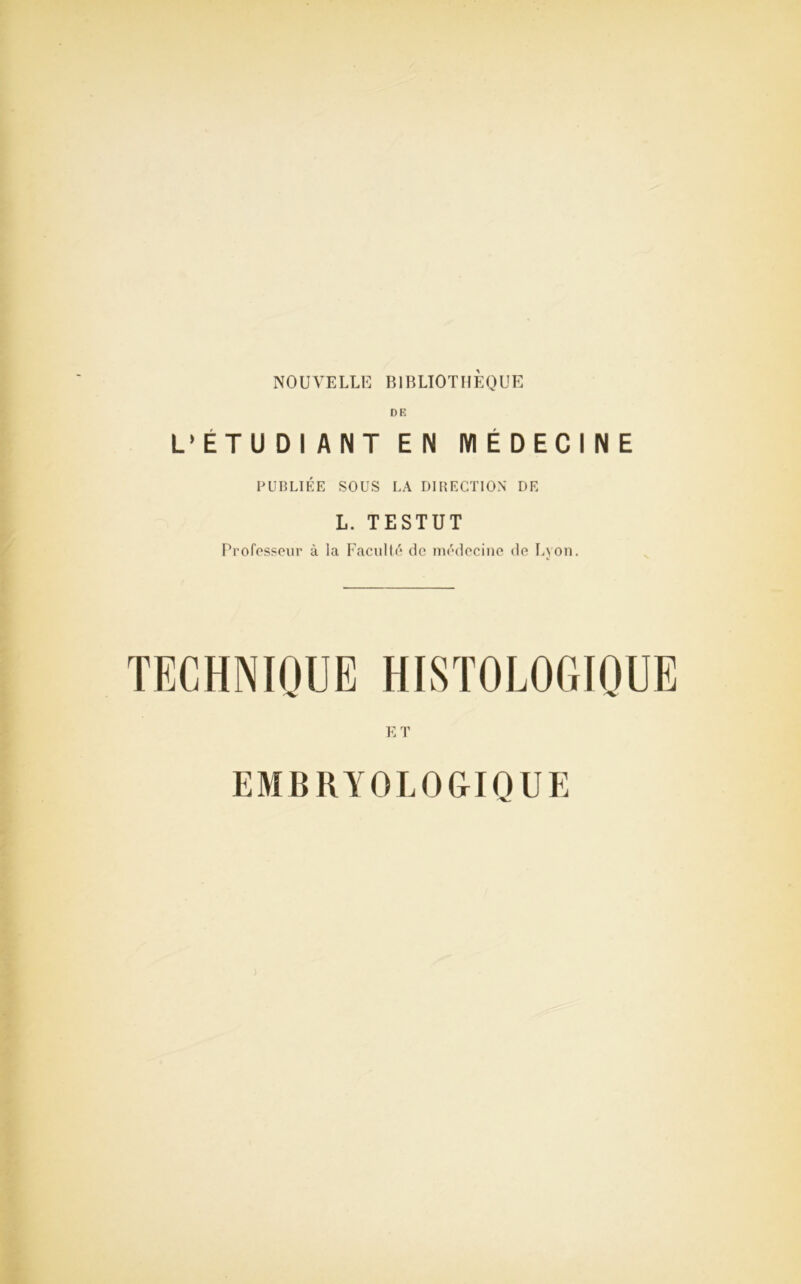 NOUVELLE BIBLIOTHÈQUE DE L’ETUDI ANT EN MÉDECINE PUBLIÉE SOUS LA DIRECTION DE L. TESTUT Professeur à la Faculté de médecine de Lyon. TECHNIQUE HISTOLOGIQUE ET EMBRYOLOGIQUE