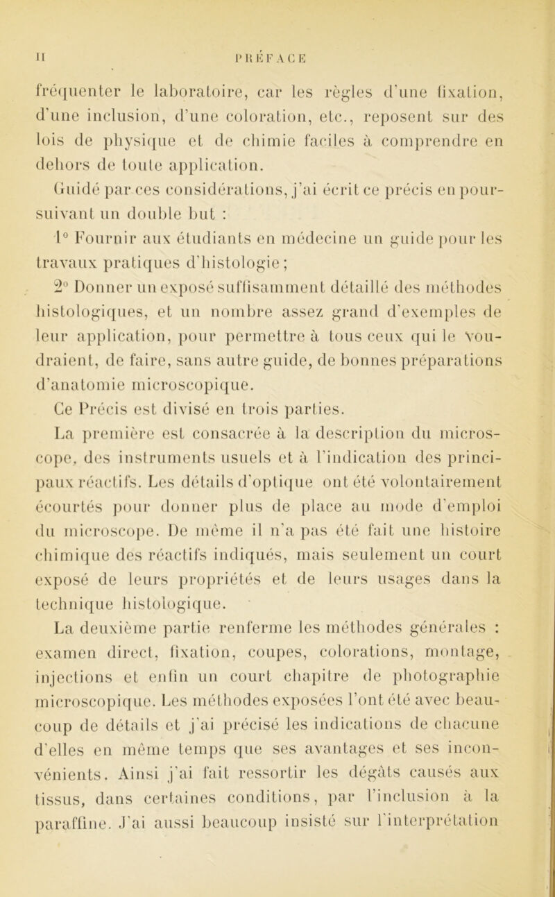 fréquenter le laboratoire, car les règles d’une fixation, d'une inclusion, d’une coloration, etc., reposent sur des lois de physique et de chimie faciles à comprendre en dehors de toute application. Guidé par ces considérations, j’ai écrit ce précis en pour- suivant un double but : 1° Fournir aux étudiants en médecine un guide pour les travaux pratiques d'histologie; 2° Donner un exposé suffisamment détaillé des méthodes histologiques, et un nombre assez grand d’exemples de leur application, pour permettre à tous ceux qui le vou- draient, de faire, sans autre guide, de bonnes préparations d’anatomie microscopique. Ce Précis est divisé en trois parties. La première est consacrée à la description du micros- cope, des instruments usuels et à l’indication des princi- paux réactifs. Les détails d’optique ont été volontairement écourtés pour donner plus de place au mode d’emploi du microscope. De même il n’a pas été fait une histoire chimique des réactifs indiqués, mais seulement un court exposé de leurs propriétés et de leurs usages dans la technique histologique. La deuxième partie renferme les méthodes générales : examen direct, fixation, coupes, colorations, montage, injections et enfin un court chapitre de photographie microscopique. Les méthodes exposées l’ont été avec beau- coup de détails et j'ai précisé les indications de chacune d'elles en même temps que ses avantages et ses incon- vénients. Ainsi j'ai fait ressortir les dégâts causés aux tissus, dans certaines conditions, par l’inclusion à la paraffine. J’ai aussi beaucoup insisté sur l'interprétation